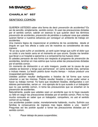 CHARLA N° 057 
SENTIDO COMÚN 
QUIEREN USTEDES saber otra forma de decir prevención de accidentes? Es 
así de sencillo, simplemente, sentido común. Si usan las precauciones dictadas 
por el sentido común, sabrán en esencia lo que quieren decir los términos 
prevención de accidentes, prevención de pérdidas o cualquier cosa que ustedes 
quieran llamar a nuestros esfuerzos por conseguir un ambiente de trabajo sin 
accidentes. 
Una manera lógica de inspeccionar el problema de los accidentes desde el 
ángulo en que nos afecta a cada uno de nosotros es considerarlos de esta 
manera: 
“Si yo soy quien sufre un accidente, yo seré quien tenga que sufrir el dolor que 
va unido a una lesión seria en el momento en que ocurre. Quizás me tendrán 
que llevar a un hospital a operarme o a componerme los huesos rotos”. 
Si ustedes pensaran de esa forma con respecto al programa de prevención de 
accidentes, tendrían en mas estima que nunca antes las precauciones dictadas 
por el sentido común. 
Un momento de distracción o un acto inseguro, puede ser la causa de que 
ustedes se lesionen y tenga que permanecer en cama durante días, semanas 
o incluso meses. La lesión podría durar mucho tiempo – incluso producir una 
incapacidad permanente. 
Ustedes podrían resultar desfigurados o lisiados de tal forma que nunca 
volverían a ser los mismos. Podrán resultar lisiados y nunca poder volver a 
hacer su trabajo normal. Ya fuera que resultaran lisiados, desfigurados o con 
dolores permanentes, serían un vivo ejemplo de lo que sucede a un trabajador 
que no usa sentido común, ni toma las precauciones que se enseñan en la 
prevención de accidentes. 
Naturalmente, puede que ustedes vean un accidente que no lo haya causado 
su fallo en seguir las precauciones dictadas por el sentido común. Pero no hay 
mucho consuelo en saber que un trabajador, compañero, no usó el sentido 
común en su trabajo. 
Los accidentes pueden costar, monetariamente hablando, mucho. Sufrirán sus 
familias la consecuencia de ingresos mas bajos debido a una lesión? 
Preguntas así les podrán ayudar a tomar las precauciones dictadas por el 
sentido común. 
1. Pasar debajo de pesos suspendidos; 
 