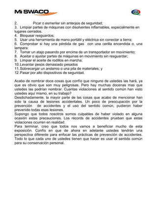 2. Picar o esmerilar sin anteojos de seguridad; 
3. Limpiar partes de máquinas con disolventes inflamables, especialmente en 
lugares cerrados. 
4. Bloquear resguardos; 
5. Usar una herramienta de mano portátil y eléctrica sin conectar a tierra; 
6. Comprobar si hay una pérdida de gas con una cerilla encendida o, una 
lampara: 
7. Tomar un atajo pasando por encima de un transportador en movimiento; 
8. Aceitar o ajustar partes de máquinas en movimiento sin resguardar; 
9. Limpiar el aceite de rodillos en marcha; 
10. Levantar pesos demasiado pesados 
11. Sobrecargar un andamio o una pila de materiales; y 
12. Pasar por alto dispositivos de seguridad. 
Acabo de nombrar doce cosas que confío que ninguno de ustedes las hará, ya 
que es obvio que son muy peligrosas. Pero hay muchas docenas mas que 
ustedes las podrían nombrar. Cuantas violaciones al sentido común han visto 
ustedes aquí mismo, en su trabajo? 
Desdichadamente, la mayor parte de las cosas que acabo de mencionar han 
sido la causa de lesiones accidentales. Un poco de preocupación por la 
prevención de accidentes y el uso del sentido común, pudieron haber 
prevenido todas esas lesiones. 
Supongo que todos nosotros somos culpables de haber violado en alguna 
ocasión estas precauciones. Los récords de accidentes prueban que estas 
violaciones ocurren en realidad. 
Para terminar, creo que todos nos vamos a beneficiar mucho de esta 
exposición. Confío en que de ahora en adelante ustedes tendrán una 
perspectiva diferente para enfocar las prácticas de prevención de accidentes. 
Todo lo que cada uno de ustedes tienen que hacer es usar el sentido común 
para su conservación personal. 
 