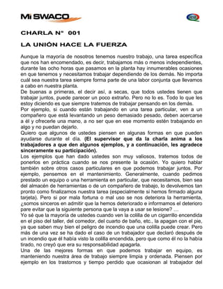 CHARLA N° 001 
LA UNIÓN HACE LA FUERZA 
Aunque la mayoría de nosotros tenemos nuestro trabajo, una tarea específica 
que nos han encomendado, es decir, trabajamos más o menos independientes, 
durante las ocho horas que pasamos en la planta hay innumerables ocasiones 
en que tenemos y necesitamos trabajar dependiendo de los demás. No importa 
cuál sea nuestra tarea siempre forma parte de una labor conjunta que llevamos 
a cabo en nuestra planta. 
De buenas a primeras, el decir así, a secas, que todos ustedes tienen que 
trabajar juntos, puede parecer un poco extraño. Pero no lo es. Todo lo que les 
estoy diciendo es que siempre tratemos de trabajar pensando en los demás. 
Por ejemplo, si cuando están trabajando en una tarea particular, ven a un 
compañero que está levantando un peso demasiado pesado, deben acercarse 
a él y ofrecerle una mano, a no ser que en ese momento estén trabajando en 
algo y no puedan dejarlo. 
Quiero que algunos de ustedes piensen en algunas formas en que pueden 
ayudarse durante el día. (El supervisor que da la charla anima a los 
trabajadores a que den algunos ejemplos, y a continuación, les agradece 
sinceramente su participación). 
Los ejemplos que han dado ustedes son muy valiosos, tratemos todos de 
ponerlos en práctica cuando se nos presente la ocasión. Yo quiero hablar 
también sobre otros casos particulares en que podemos trabajar juntos. Por 
ejemplo, pensemos en el mantenimiento. Generalmente, cuando pedimos 
prestado un equipo o una herramienta en particular, que necesitamos, bien sea 
del almacén de herramientas o de un compañero de trabajo, lo devolvemos tan 
pronto como finalizamos nuestra tarea (especialmente si hemos firmado alguna 
tarjeta). Pero si por mala fortuna o mal uso se nos deteriora la herramienta, 
¿somos sinceros en admitir que la hemos deteriorado e informamos el deterioro 
pare evitar que la siguiente persona que la vaya a usar se lesione? … 
Yo sé que la mayoría de ustedes cuando ven la colilla de un cigarrillo encendida 
en el piso del taller, del comedor, del cuarto de baño, etc., la apagan con el pie, 
ya que saben muy bien el peligro de incendio que una colilla puede crear. Pero 
más de una vez se ha dado el caso de un trabajador que declaró después de 
un incendio que él había visto la colilla encendida, pero que como él no la había 
tirado, no creyó que era su responsabilidad apagarla. 
Una de las mejores formas en que podemos trabajar en equipo, es 
manteniendo nuestra área de trabajo siempre limpia y ordenada. Piensen por 
ejemplo en los trastornos y tiempo perdido que ocasionan al trabajador del 
 