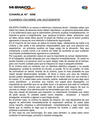 CHARLA N° 058 
CUANDO OCURRE UN ACCIDENTE 
EN ESTA CHARLA no vamos a referirnos a lesiones leves”. Ustedes saben que 
todos los casos de lesiones leves deben reportarse. La persona lesionada debe 
ir a la enfermería para que le administren primeros auxilios inmediatamente, no 
importa lo grave o insignificante que parezca la lesión. Debe advertirse que 
en tales casos nadie debe asumir el papel de médico ya que la lesión pudiera 
agravarse a causa de una infección o tratamiento equivocado. 
En la mayoría de los casos se aplica la misma regla –abstenerse de tratar a la 
víctima y dar parte a las personas responsables para que una persona con 
experiencia en primeros auxilios se haga cargo de la situación. Hay que 
contenerse y evitar mover a la víctima sin tratar de auxiliarla ya que cualquier 
movimiento probablemente agravaría su condición. 
Por supuesto, se presentan casos en que lo importante es actuar rápidamente . 
Si el trabajador resultó atrapado por una máquina inmediatamente . Si usted no 
puede hacerlo y la persona corre un gran riesgo, trate de sacarlo de la trampa, 
pero con mucho cuidado para que la máquina no vaya a atraparlo también. 
Si la víctima esta en contacto con un alambre eléctrico cargado y no puede 
despegarse, quítele la corriente al circuito, si puede. Si no es posible, no trate 
de convertirse en héroe, tirando de la víctima, pues lo mas probable es que 
usted resulte electrocutado también. Si tiene a mano una vara de madera, 
quizás pueda despegarlo teniendo cuidado de no tocar nada con sus manos o 
el cuerpo. O, si usted sabe como hacerlo, podría extender por el piso algo seco 
como periódicos y envolver sus manos con papel para despegarlo. Lo 
importante es recordar que no se debe tocar a la persona que esté en contacto 
con electricidad a menos que quien trate de auxiliar este seguro de que no 
correrá un riesgo. Una electrocución es lamentable pero dos, mucho peor. 
Hay dos clases de lesiones que requieren un tratamiento inmediato aún antes 
de pedir ayuda. Si ustedes saben como tratarlas , empiecen a hacerlo 
enseguida, enviando a alguien a que traiga ayuda. 
En el primer caso, la víctima ha dejado de respirar. Su vida dependerá de que 
alguien le administre inmediatamente la respiración artificial. Si usted sabe 
como hacerlo, empiece a administrársela inmediatamente y siga haciéndolo 
hasta que el médico le diga que la persona ha muerto o usted note que 
empieza a ponerse rígida. 
El otro caso es una hemorragia. En este caso también, si usted sabe como 
contener la hemorragia, proceda a hacerlo enseguida. 
 