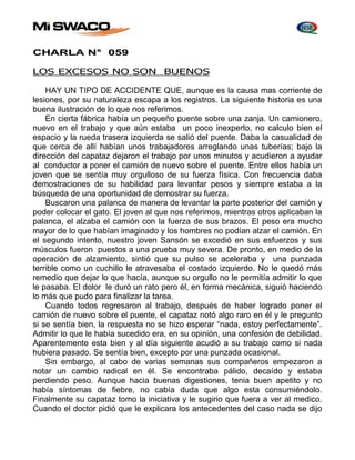 CHARLA N° 059 
LOS EXCESOS NO SON BUENOS 
HAY UN TIPO DE ACCIDENTE QUE, aunque es la causa mas corriente de 
lesiones, por su naturaleza escapa a los registros. La siguiente historia es una 
buena ilustración de lo que nos referimos. 
En cierta fábrica había un pequeño puente sobre una zanja. Un camionero, 
nuevo en el trabajo y que aún estaba un poco inexperto, no calculo bien el 
espacio y la rueda trasera izquierda se salió del puente. Daba la casualidad de 
que cerca de allí habían unos trabajadores arreglando unas tuberías; bajo la 
dirección del capataz dejaron el trabajo por unos minutos y acudieron a ayudar 
al conductor a poner el camión de nuevo sobre el puente. Entre ellos había un 
joven que se sentía muy orgulloso de su fuerza física. Con frecuencia daba 
demostraciones de su habilidad para levantar pesos y siempre estaba a la 
búsqueda de una oportunidad de demostrar su fuerza. 
Buscaron una palanca de manera de levantar la parte posterior del camión y 
poder colocar el gato. El joven al que nos referimos, mientras otros aplicaban la 
palanca, el alzaba el camión con la fuerza de sus brazos. El peso era mucho 
mayor de lo que habían imaginado y los hombres no podían alzar el camión. En 
el segundo intento, nuestro joven Sansón se excedió en sus esfuerzos y sus 
músculos fueron puestos a una prueba muy severa. De pronto, en medio de la 
operación de alzamiento, sintió que su pulso se aceleraba y una punzada 
terrible como un cuchillo le atravesaba el costado izquierdo. No le quedó más 
remedio que dejar lo que hacía, aunque su orgullo no le permitía admitir lo que 
le pasaba. El dolor le duró un rato pero él, en forma mecánica, siguió haciendo 
lo más que pudo para finalizar la tarea. 
Cuando todos regresaron al trabajo, después de haber logrado poner el 
camión de nuevo sobre el puente, el capataz notó algo raro en él y le pregunto 
si se sentía bien, la respuesta no se hizo esperar “nada, estoy perfectamente”. 
Admitir lo que le había sucedido era, en su opinión, una confesión de debilidad. 
Aparentemente esta bien y al día siguiente acudió a su trabajo como si nada 
hubiera pasado. Se sentía bien, excepto por una punzada ocasional. 
Sin embargo, al cabo de varias semanas sus compañeros empezaron a 
notar un cambio radical en él. Se encontraba pálido, decaído y estaba 
perdiendo peso. Aunque hacia buenas digestiones, tenia buen apetito y no 
había síntomas de fiebre, no cabía duda que algo esta consumiéndolo. 
Finalmente su capataz tomo la iniciativa y le sugirio que fuera a ver al medico. 
Cuando el doctor pidió que le explicara los antecedentes del caso nada se dijo 
 