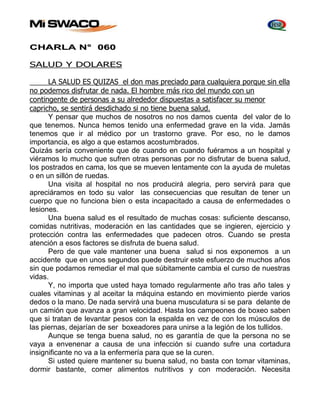 CHARLA N° 060 
SALUD Y DOLARES 
LA SALUD ES QUIZAS el don mas preciado para cualquiera porque sin ella 
no podemos disfrutar de nada. El hombre más rico del mundo con un 
contingente de personas a su alrededor dispuestas a satisfacer su menor 
capricho, se sentirá desdichado si no tiene buena salud. 
Y pensar que muchos de nosotros no nos damos cuenta del valor de lo 
que tenemos. Nunca hemos tenido una enfermedad grave en la vida. Jamás 
tenemos que ir al médico por un trastorno grave. Por eso, no le damos 
importancia, es algo a que estamos acostumbrados. 
Quizás sería conveniente que de cuando en cuando fuéramos a un hospital y 
viéramos lo mucho que sufren otras personas por no disfrutar de buena salud, 
los postrados en cama, los que se mueven lentamente con la ayuda de muletas 
o en un sillón de ruedas. 
Una visita al hospital no nos producirá alegria, pero servirá para que 
apreciáramos en todo su valor las consecuencias que resultan de tener un 
cuerpo que no funciona bien o esta incapacitado a causa de enfermedades o 
lesiones. 
Una buena salud es el resultado de muchas cosas: suficiente descanso, 
comidas nutritivas, moderación en las cantidades que se ingieren, ejercicio y 
protección contra las enfermedades que padecen otros. Cuando se presta 
atención a esos factores se disfruta de buena salud. 
Pero de que vale mantener una buena salud si nos exponemos a un 
accidente que en unos segundos puede destruir este esfuerzo de muchos años 
sin que podamos remediar el mal que súbitamente cambia el curso de nuestras 
vidas. 
Y, no importa que usted haya tomado regularmente año tras año tales y 
cuales vitaminas y al aceitar la máquina estando en movimiento pierde varios 
dedos o la mano. De nada servirá una buena musculatura si se para delante de 
un camión que avanza a gran velocidad. Hasta los campeones de boxeo saben 
que si tratan de levantar pesos con la espalda en vez de con los músculos de 
las piernas, dejarían de ser boxeadores para unirse a la legión de los tullidos. 
Aunque se tenga buena salud, no es garantía de que la persona no se 
vaya a envenenar a causa de una infección si cuando sufre una cortadura 
insignificante no va a la enfermería para que se la curen. 
Si usted quiere mantener su buena salud, no basta con tomar vitaminas, 
dormir bastante, comer alimentos nutritivos y con moderación. Necesita 
 