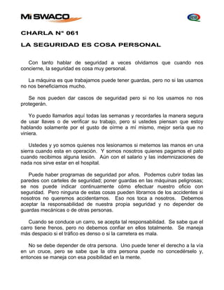 CHARLA N° 061 
LA SEGURIDAD ES COSA PERSONAL 
Con tanto hablar de seguridad a veces olvidamos que cuando nos 
concierne, la seguridad es cosa muy personal. 
La máquina es que trabajamos puede tener guardas, pero no si las usamos 
no nos beneficiamos mucho. 
Se nos pueden dar cascos de seguridad pero si no los usamos no nos 
protegerán. 
Yo puedo llamarlos aquí todas las semanas y recordarles la manera segura 
de usar llaves o de verificar su trabajo, pero si ustedes piensan que estoy 
hablando solamente por el gusto de oírme a mí mismo, mejor sería que no 
viniera. 
Ustedes y yo somos quienes nos lesionamos si metemos las manos en una 
sierra cuando esta en operación. Y somos nosotros quienes pagamos el pato 
cuando recibimos alguna lesión. Aún con el salario y las indemnizaciones de 
nada nos sirve estar en el hospital. 
Puede haber programas de seguridad por años. Podemos cubrir todas las 
paredes con carteles de seguridad; poner guardas en las máquinas peligrosas; 
se nos puede indicar continuamente cómo efectuar nuestro oficio con 
seguridad. Pero ninguna de estas cosas pueden librarnos de los accidentes si 
nosotros no queremos accidentarnos. Eso nos toca a nosotros. Debemos 
aceptar la responsabilidad de nuestra propia seguridad y no depender de 
guardas mecánicas o de otras personas. 
Cuando se conduce un carro, se acepta tal responsabilidad. Se sabe que el 
carro tiene frenos, pero no debemos confiar en ellos totalmente. Se maneja 
más despacio si el tráfico es denso o si la carretera es mala. 
No se debe depender de otra persona. Uno puede tener el derecho a la vía 
en un cruce, pero se sabe que la otra persona puede no concedérselo y, 
entonces se maneja con esa posibilidad en la mente. 
 
