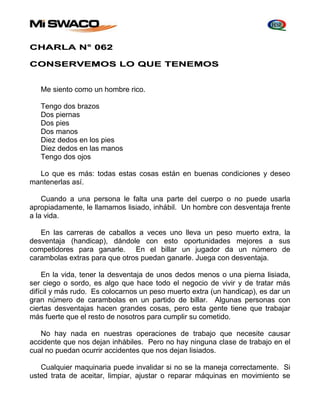 CHARLA N° 062 
CONSERVEMOS LO QUE TENEMOS 
Me siento como un hombre rico. 
Tengo dos brazos 
Dos piernas 
Dos pies 
Dos manos 
Diez dedos en los pies 
Diez dedos en las manos 
Tengo dos ojos 
Lo que es más: todas estas cosas están en buenas condiciones y deseo 
mantenerlas así. 
Cuando a una persona le falta una parte del cuerpo o no puede usarla 
apropiadamente, le llamamos lisiado, inhábil. Un hombre con desventaja frente 
a la vida. 
En las carreras de caballos a veces uno lleva un peso muerto extra, la 
desventaja (handicap), dándole con esto oportunidades mejores a sus 
competidores para ganarle. En el billar un jugador da un número de 
carambolas extras para que otros puedan ganarle. Juega con desventaja. 
En la vida, tener la desventaja de unos dedos menos o una pierna lisiada, 
ser ciego o sordo, es algo que hace todo el negocio de vivir y de tratar más 
difícil y más rudo. Es colocarnos un peso muerto extra (un handicap), es dar un 
gran número de carambolas en un partido de billar. Algunas personas con 
ciertas desventajas hacen grandes cosas, pero esta gente tiene que trabajar 
más fuerte que el resto de nosotros para cumplir su cometido. 
No hay nada en nuestras operaciones de trabajo que necesite causar 
accidente que nos dejan inhábiles. Pero no hay ninguna clase de trabajo en el 
cual no puedan ocurrir accidentes que nos dejan lisiados. 
Cualquier maquinaria puede invalidar si no se la maneja correctamente. Si 
usted trata de aceitar, limpiar, ajustar o reparar máquinas en movimiento se 
 