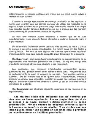 estáarriesgando a hacerse pedazos una mano que no podrá nunca volver a 
realizar un buen trabajo. 
Cuando se maneja algo pesado, se arriesga una lesión en las espaldas, a 
menos que levanten con sus piernas en lugar de utilizar los músculos de la 
espalda o que soliciten ayuda para una carga demasiado pesada. Las cargas 
muy pesadas pueden también destrozarles un pie, a menos que las manejen 
correctamente y se protejan con zapatos de seguridad. 
La más leve cortada puede infectarse a menos que se le cure 
inmediatamente, y una infección fuerza al médico a cortar el dedo o la mano o 
el pie infectado. 
Un ojo se daña fácilmente, aún el pedacito más pequeño de metal o chispa 
de esmeril o de polvo puede perjudicarlos. Lo mismo pasa con los ácidos y 
otros químicos. Por eso es que algunas de nuestras operaciones requieren 
protección de los ojos: para evitarle a usted la grave desventaja de la ceguera. 
(Sr. Supervisor: aquí puede hacer usted una lista de las operaciones de su 
departamento que necesitan protección de la vista. Si hay otro riesgo más 
importante cambie el párrafo para ajustarlo a esa necesidad). 
Los accidentes que producen inhabilidades permanentes: caídas, 
quemaduras, etc., pueden ocurrir en el trabajo o en la casa. Ninguno de ellos 
es particularmente de aquí, ni tampoco de su casa. Pero pueden suceder y 
suceden. De tal manera que si se quiere evitar incapacidades, debemos 
aprender a caminar con seguridad, respetar las cosas que puedan quemar o 
explotar, mantener nuestros ojos abiertos al tráfico, ya sea en las calles o en los 
corredores de la planta. 
(Sr. Supervisor: use el párrafo siguiente, solamente si hay mujeres en su 
departamento). 
Las mujeres están más afectadas que los hombres por 
otra cosa: su buena apariencia. Por su propio bien, por el de 
su esposo o su novio, quieren y deben mantener su buena 
presentación. Por eso cuando les exigimos ponerse su gorra 
lo hacemos en beneficio de su cabello. Y no olviden que una 
lesión puede causar una cicatriz en esa linda cara o provocar 
un impedimento en su habilidad para bailar. 
 