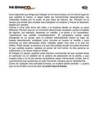 turno siguiente que tenga que trabajar en la misma tarea y en el mismo lugar en 
que ustedes lo hacen, si dejan todas las herramientas desordenadas, los 
materiales tirados por el suelo, el piso lleno de basura, etc. Piensen en el 
tiempo que tendrá que emplear ese trabajador en ordenar y limpiar el desorden 
dejado por ustedes. 
Vamos a mirar este tema del orden y la limpieza desde un ángulo un poco 
diferente. Piensen que en un momento determinado necesitan ayuda inmediata 
de alguien, por ejemplo, necesitan un martillo, y le gritan a un compañero, 
"¡alcánzame ese martillo inmediatamente!". El compañero quizás viene 
enseguida en su ayuda, pero si ustedes habitualmente tienen su lugar de 
trabajo desordenado, empleará cinco minutos en buscar el martillo y para 
entonces ya será demasiado tarde. Ustedes saben muy bien a lo que me 
refiero. Pidan ayuda, la persona a la que han pedido ayuda no puede encontrar 
lo que ustedes quieren, ustedes se ponen de mal humor, la otra persona se 
malhumora, y no sacan nada en limpio. 
El trabajar en equipo significa estar siempre conscientes de que nuestra tarea 
en particular es un eslabón en la cadena de producción de la planta, y que 
nuestra tarea y la de los demás compañeros están íntimamente unidas, por lo 
cual tenemos que auxiliarnos en todo momento, siempre que lo necesitemos. 
Como en cualquier otra actividad humana, en nuestra planta también - y quiero 
que no se olviden nunca de esto, la unión hace la fuerza. 
 