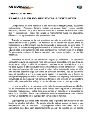 CHARLA N° 063 
TRABAJAR EN EQUIPO EVITA ACCIDENTES 
Compañeros, es una tradición y una necesidad trabajar juntos, ayudarnos 
mutuamente. Podemos llamarlo trabajo en equipo, buen vecino, espíritu 
deportivo, servirse uno a otro, en todo caso es la manera de hacer las cosas 
fácil y rápidamente. Esto nos ayuda a mantenernos fuera de situaciones 
difíciles o nos ayuda si nos metemos en honduras. 
Trabajo en equipo es lo que mantiene en alto la producción en nuestro 
departamento y en la planta. En realidad, es el trabajo en equipo entre los 
trabajadores y la Gerencia lo que ha impulsado la producción en este país. Y 
algo más, el trabajo en equipo previene los accidentes también. El trabajo en 
equipo hace la seguridad de los otros compañeros, lo mismo que en la propia. 
Es puramente materia de buena voluntad, de buena vecindad, de espíritu 
deportivo. 
Tomemos el caso de un conductor seguro y defensivo. El verdadero 
conductor seguro no solamente mira por su propia seguridad, sino que trata de 
no poner en peligro la vida de los demás. Muchas veces cede el derecho a la 
vía para ayudar a otro conductor que se ha metido en una congestión. Rebaja 
su velocidad para permitir que aquel a quien había tratado de pasar se sitúe 
bien cuando descubre algo que viene en dirección contraria. No es solamente 
tener el derecho a la vía o estar en la razón y lo correcto, es el hecho de 
trabajar en equipo para evitar accidentes. El conductor seguro y defensivo está 
convencido de que alguna vez cometerá también una tontería en la carretera, 
en la calle y necesitará el trabajo en equipo de otra persona para ayudarlo. 
Lo que se aplica en la carretera, en la calle, también es aplicable en el taller. 
No es solamente el caso de que usted trabajó con seguridad y ciñéndose a 
todos los reglamentos. Usted tiene que pensar un poquito en la seguridad de 
otros tipos, también. Tiene que darles una mano ocasionalmente para prevenir 
o evitar un accidente en el cual pueden verse comprometidos. 
Supongamos que usted está haciendo todo lo posible por mantener el piso 
limpio de objetos extraños. Su propio sitio de trabajo conserva limpio y sus 
desperdicios van al basurero. Supongamos ahora que usted ve a otro 
compañero que deja caer accidentalmente un par de tornillos en un pasillo. 
 