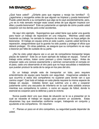 ¿Qué hace usted? ¿Gritarle para que regrese y recoja los tornillos? O, 
¿agacharse y recogerlos antes de que alguien se tropiece y pueda lesionarse? 
Puede usted decirle a su compañero que algo se le cayó accidentalmente, pero, 
¿no es lo más sensato recoger esas cosas antes de que alguien tropiece con 
ellas y pueda lesionarse? Este es justamente un ejemplo de cómo puede usted 
cooperar con los demás para evitar accidentes. 
He aquí otro ejemplo. Supongamos que usted tiene que quitar una guarda 
para hacer un trabajo de reparación en una máquina. Mientras usted está 
haciendo su trabajo, ha cerrado la máquina de manera que no haya peligro de 
lesionarse. El trabajo en equipo entra en este cuadro, cuando usted termina la 
reparación, asegurándose que la guarda ha sido puesta y protege el oficio que 
deberá proteger. En otras palabras, se asegura que su compañero no se vaya 
a lesionar por falta de cuidado de su parte. 
¿No ha visto usted alguna vez a un par de compañeros transportar largas 
piezas de tubería? Este es un buen ejemplo de trabajo en equipo. Toman el 
trabajo entre ambos, tratan como piensan y cómo hacerlo mejor. Antes de 
empezar cada uno conoce exactamente y caminan conservando el compás en 
el paso, cada uno observando al otro para que no haya sacudidas o resbalones 
que puedan producir la caída de la carga en los pies del otro. 
Es un trabajo simple este de transportar un tubo, pero requiere 
entendimiento de equipo para hacerlo con seguridad. Imagínense ustedes lo 
que ocurriría si estos dos compañeros no supieran para donde van o que 
camino coger! Casi todo el trabajo en esta planta requiere la misma especie de 
trabajo en equipo. Ustedes tienen que cubrirse uno a otro y cooperar 
justamente como una escuadra de infantería en la cual cada soldado avanza 
mientras sus compañeros lo cubren, o como en equipo de fútbol, donde lo 
esencial es cooperar para la defensa y para la victoria. 
Nunca puede decir uno que clase de situación se le va a presentar en la 
cual se necesite el trabajo en equipo para prevenir un accidente. Estas 
situaciones hay que resolverlas conforme surgen, trabajando en conjunto y 
ayudando a los compañeros. En resumen: 
1°. Piense un poco en el otro compañero, su seguridad puede depender de 
usted. 
 