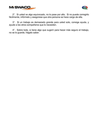 2°. Si usted ve algo equivocado, no lo pase por alto. Si no puede corregirlo 
fácilmente, infórmelo y asegúrese que otra persona se hace cargo de ella. 
3°. Si un trabajo es demasiado grande para usted solo, consiga ayuda, y 
ayude a los otros compañeros que lo necesiten. 
4°. Sobre todo, si tiene algo que sugerir para hacer más seguro el trabajo, 
no se lo guarde, hágalo saber. 
 