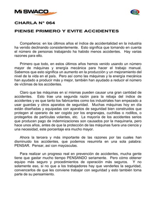 CHARLA N° 064 
PIENSE PRIMERO Y EVITE ACCIDENTES 
Compañeros: en los últimos años el índice de accidentalidad en la industria 
ha venido declinando consistentemente. Esto significa que tomando en cuenta 
el número de personas trabajando ha habido menos accidentes. Hay varias 
razones para ello. 
Primero que todo, en estos últimos años hemos venido usando un número 
mayor de máquinas y energía mecánica para hacer el trabajo manual. 
Sabemos que esto significa un aumento en la producción y un mejoramiento del 
nivel de la vida en el país. Pero así como las máquinas y la energía mecánica 
han ayudado a producir más y mejor, también han ayudado a reducir el número 
de víctimas de los accidentes. 
Claro que las máquinas en sí mismas pueden causar una gran cantidad de 
accidentes. Esto trae una segunda razón para la rebaja del índice de 
accidentes y es que tanto los fabricantes como los industriales han empezado a 
usar guardas y otros aparatos de seguridad. Muchas máquinas hoy en día 
están diseñadas y equipadas con aparatos de seguridad bien construidos que 
protegen al operario de ser cogido por los engranajes, cuchillas o rodillos, o 
protegerlos de partículas volantes, etc. La mayoría de los accidentes serios 
que producen pago de indemnizaciones son causados por la maquinaria, pero 
hace unos años, antes de que la protección de las máquinas fuera una ciencia y 
una necesidad, este porcentaje era mucho mayor. 
Ahora la tercera y más importante de las razones por las cuales han 
disminuido los accidentes, que podemos resumirla en una sola palabra: 
PENSAR. Pensar, así con mayúsculas. 
Para realizar un progreso real en prevención de accidentes, mucha gente 
tiene que gastar mucho tiempo PENSANDO seriamente. Pero cómo obtener 
equipo más seguro y procedimientos de operación más seguros. Y no 
solamente eso, si no que a los trabajadores hay que venderles la seguridad, 
convencerlos de que les conviene trabajar con seguridad y esto también toma 
parte de su pensamiento. 
 