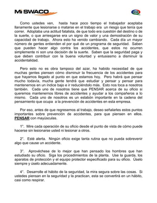 Como ustedes ven, hasta hace poco tiempo el trabajador aceptaba 
llanamente que lesionarse o matarse en el trabajo era un riesgo que tenía que 
correr. Adoptaba una actitud fatalista, de que todo era cuestión del destino o de 
la suerte, o que arriesgarse era un signo de valor y una demostración de su 
capacidad de trabajo. Ahora esto ha venido cambiando. Cada día un mayor 
número de gentes entienden el por qué de un programa de seguridad. Saben 
que pueden hacer algo contra los accidentes, que estos no ocurren 
simplemente ni son una decisión de la suerte. Saben que la seguridad paga y 
que deben contribuir con la buena voluntad y entusiasmo a disminuir la 
accidentalidad. 
Pero esto no es obra tampoco del azar, ha habido necesidad de que 
muchas gentes piensen cómo disminuir la frecuencia de los accidentes para 
que hayamos llegado al punto en que estamos hoy. Pero habrá que pensar 
mucho todavía, mucha gente tendrá que estudiar y pensar y pensar para 
mantenernos en un índice bajo e ir reduciéndolo más. Esto nos toca a nosotros 
también. Cada uno de nosotros tiene que PENSAR acerca de su oficio si 
queremos mantenernos libres de accidentes y ayudar a los compañeros a lo 
mismo. Cada uno de nosotros es un eslabón importante en la cadena del 
pensamiento que ocupa a la prevención de accidentes en esta empresa. 
Por eso, antes de que regresemos al trabajo, deseo señalarles estos puntos 
importantes sobre prevención de accidentes, para que piensen en ellos. 
PENSAR con mayúsculas. 
1°. Mire cada operación de su oficio desde el punto de vista de cómo puede 
hacerse sin lesionarse usted ni lesionar a otros. 
2°. Esté alerta. Ningún oficio exige tanta rutina que no pueda sobrevenir 
algo que cause un accidente. 
3°. Aprovéchese de lo mejor que han pensado los hombres que han 
estudiado su oficio. Siga los procedimientos de la planta. Use la guarda, los 
aparatos de protección y el equipo protector especificado para su oficio. Úselo 
siempre y úselo adecuadamente. 
4°. Desarrolle el hábito de la seguridad, la mira segura sobre las cosas. Si 
ustedes piensan en la seguridad y la practican, esta se convertirá en un hábito, 
casi como respirar. 
 