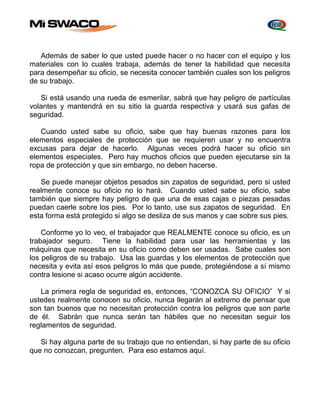 Además de saber lo que usted puede hacer o no hacer con el equipo y los 
materiales con lo cuales trabaja, además de tener la habilidad que necesita 
para desempeñar su oficio, se necesita conocer también cuales son los peligros 
de su trabajo. 
Si está usando una rueda de esmerilar, sabrá que hay peligro de partículas 
volantes y mantendrá en su sitio la guarda respectiva y usará sus gafas de 
seguridad. 
Cuando usted sabe su oficio, sabe que hay buenas razones para los 
elementos especiales de protección que se requieren usar y no encuentra 
excusas para dejar de hacerlo. Algunas veces podrá hacer su oficio sin 
elementos especiales. Pero hay muchos oficios que pueden ejecutarse sin la 
ropa de protección y que sin embargo, no deben hacerse. 
Se puede manejar objetos pesados sin zapatos de seguridad, pero si usted 
realmente conoce su oficio no lo hará. Cuando usted sabe su oficio, sabe 
también que siempre hay peligro de que una de esas cajas o piezas pesadas 
puedan caerle sobre los pies. Por lo tanto, use sus zapatos de seguridad. En 
esta forma está protegido si algo se desliza de sus manos y cae sobre sus pies. 
Conforme yo lo veo, el trabajador que REALMENTE conoce su oficio, es un 
trabajador seguro. Tiene la habilidad para usar las herramientas y las 
máquinas que necesita en su oficio como deben ser usadas. Sabe cuales son 
los peligros de su trabajo. Usa las guardas y los elementos de protección que 
necesita y evita así esos peligros lo más que puede, protegiéndose a sí mismo 
contra lesione si acaso ocurre algún accidente. 
La primera regla de seguridad es, entonces, “CONOZCA SU OFICIO” Y si 
ustedes realmente conocen su oficio, nunca llegarán al extremo de pensar que 
son tan buenos que no necesitan protección contra los peligros que son parte 
de él. Sabrán que nunca serán tan hábiles que no necesitan seguir los 
reglamentos de seguridad. 
Si hay alguna parte de su trabajo que no entiendan, si hay parte de su oficio 
que no conozcan, pregunten. Para eso estamos aquí. 
 
