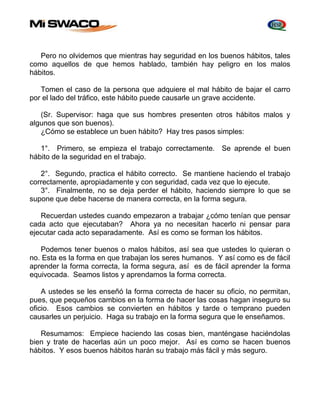 Pero no olvidemos que mientras hay seguridad en los buenos hábitos, tales 
como aquellos de que hemos hablado, también hay peligro en los malos 
hábitos. 
Tomen el caso de la persona que adquiere el mal hábito de bajar el carro 
por el lado del tráfico, este hábito puede causarle un grave accidente. 
(Sr. Supervisor: haga que sus hombres presenten otros hábitos malos y 
algunos que son buenos). 
¿Cómo se establece un buen hábito? Hay tres pasos simples: 
1°. Primero, se empieza el trabajo correctamente. Se aprende el buen 
hábito de la seguridad en el trabajo. 
2°. Segundo, practica el hábito correcto. Se mantiene haciendo el trabajo 
correctamente, apropiadamente y con seguridad, cada vez que lo ejecute. 
3°. Finalmente, no se deja perder el hábito, haciendo siempre lo que se 
supone que debe hacerse de manera correcta, en la forma segura. 
Recuerdan ustedes cuando empezaron a trabajar ¿cómo tenían que pensar 
cada acto que ejecutaban? Ahora ya no necesitan hacerlo ni pensar para 
ejecutar cada acto separadamente. Así es como se forman los hábitos. 
Podemos tener buenos o malos hábitos, así sea que ustedes lo quieran o 
no. Esta es la forma en que trabajan los seres humanos. Y así como es de fácil 
aprender la forma correcta, la forma segura, así es de fácil aprender la forma 
equivocada. Seamos listos y aprendamos la forma correcta. 
A ustedes se les enseñó la forma correcta de hacer su oficio, no permitan, 
pues, que pequeños cambios en la forma de hacer las cosas hagan inseguro su 
oficio. Esos cambios se convierten en hábitos y tarde o temprano pueden 
causarles un perjuicio. Haga su trabajo en la forma segura que le enseñamos. 
Resumamos: Empiece haciendo las cosas bien, manténgase haciéndolas 
bien y trate de hacerlas aún un poco mejor. Así es como se hacen buenos 
hábitos. Y esos buenos hábitos harán su trabajo más fácil y más seguro. 
 
