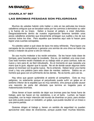CHARLA N° 067 
LAS BROMAS PESADAS SON PELIGROSAS 
Muchos de ustedes habrán oído hablar o visto en las películas los bravos 
caballeros antiguos que se lanzaban solos por los caminos a demostrar su valor 
y la fuerza de su brazo. Salían a buscar el peligro, a crear disturbios. 
Desgraciadamente dentro de nuestra organización tenemos también unos 
pocos caballeros andantes que bravamente arriesgan sus cuellos y los de sus 
vecinos todos los días. Pero aquellos que tenemos aquí solo lo hacen para 
lograr unas cuantas carcajadas. 
Ya ustedes saben a qué clase de tipos me estoy refiriendo. Para lograr una 
carcajada de los compañeros o ganarse una sonrisa de una chica se harán los 
tontos o tratarán de poner a otro en ridículo. 
Se usa mucho molestar a los recién entrados. Se les hacen toda clase de 
trampas, para hacerles pagar la novatada. Eso es, en realidad, una cosa cruel. 
Casi todo hombre recién instalado en su trabajo está un poco confuso, todo es 
nuevo y raro para él, es fácil ridiculizarlo. Es el momento en que necesita una 
mano que lo guíe, alguien que lo ayude. No sé de donde sacan algunos cierto 
placer en bromear con la gente nueva. No lo entiendo. Deben tener una mente 
cruel y hay una palabra para esta clase de mentes: sadismo. Sádico es un 
hombre que goza con el sufrimiento de los demás. No es bonito, pero así es. 
Hay otros que gozan quitándole el asiento al compañero. Esto es muy 
peligroso, no solamente porque el perjudicado puede sufrir un golpe en el 
extremo inferior de la espalda que es muy sensitivo, sino porque puede causar 
una reacción de parte del afectado que termine en tragedia para el 
malaventurado bromista. 
Otros tienen el buen sentido de dejar sus bromas para las horas fuera de 
trabajo, pero las hacen en los vestidores, o en el baño. Luchan, se hacen 
cosquillas, con la mejor intención del mundo de divertirse un poco, pero olvidan 
que esto puede causar un resbalón, un golpe, que puede resultar en un brazo o 
una pierna partida. 
Quienes dirigen el trabajo y, tienen un sentido de seguridad no pueden 
aprovechar esta clase de diversiones, porque puede traer muchas lesiones. 
 