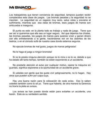 Los trabajadores que tienen conciencia de seguridad, tampoco pueden recibir 
complacidos esta clase de juegos. Las bromas pesadas y la seguridad no se 
mezclan. La seguridad es un negocio muy serio, salva vidas y previene el 
sufrimiento, mientras que esa clase de bromas, esos juegos de manos son 
anticuados e inseguros. 
El punto es este: en la planta todo es trabajo y nada de juego. Tiene que 
ser así si queremos que ella sea un lugar seguro. Así que dejemos los chistes, 
las bromas pesadas, los juegos de manos para quienes viven y ganan dinero 
con ello entreteniendo a la gente, haciéndonos reír en los asientos de los 
teatros, o en el cómodo sofá de nuestra casa donde estamos seguros. 
No ejecute bromas de mal gusto, juegos de manos peligrosos! 
No le haga el juego a ningún bromista! 
Si no le presta ninguna atención porque no lo mira o no lo ve, debido a que 
ha estado allí tanto tiempo, también se están exponiendo a un accidente. 
No prestarle atención al aviso por cualquier motivo, operar la máquina sin 
guardas, significa exponerse a la oportunidad de un accidente grave. 
Si ustedes son gente que les gusta vivir peligrosamente, no lo hagan. Hay 
otros que pueden sufrir por culpa suya. 
Hay una buena razón para la colocación de cada aviso. Eso lo saben 
ustedes también como lo sé yo. Tiene que haberla, de otra manera la Gerencia 
no tiraría la plata en avisos. 
Los avisos se han puesto donde están para evitarles un accidente, una 
lesión. Este es su verdadero sentido. 
 