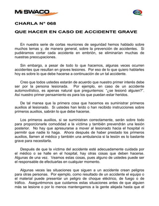 CHARLA N° 068 
QUE HACER EN CASO DE ACCIDENTE GRAVE 
En nuestra serie de cortas reuniones de seguridad hemos hablado sobre 
muchos temas y, de manera general, sobre la prevención de accidentes. Si 
pudiéramos cortar cada accidente en embrión, se eliminarían muchas de 
nuestras preocupaciones. 
Sin embargo, a pesar de todo lo que hacemos, algunas veces ocurren 
accidentes que resultan en graves lesiones. Por eso de lo que quiero hablarles 
hoy es sobre lo que debe hacerse a continuación de un tal accidente. 
Creo que todos ustedes estarán de acuerdo que nuestro primer interés debe 
ser por la persona lesionada. Por ejemplo, en caso de un accidente 
automovilístico, es apenas natural que preguntemos: “¿se lesionó alguien?”. 
Así nuestro primer pensamiento es para los que puedan estar heridos. 
De tal manea que la primera cosa que hacemos es suministrar primeros 
auxilios al lesionado. Si ustedes han leído o han recibido instrucciones sobre 
primeros auxilios, sabrán lo que debe hacerse. 
Los primeros auxilios, si se suministran correctamente, serán sobre todo 
para proporcionarle comodidad a la víctima y también prevendrán una lesión 
posterior. No hay que apresurarse a mover al lesionado hacia el hospital ni 
permitir que nadie lo haga. Ahora después de haber prestado los primeros 
auxilios, llamen al médico y también una ambulancia si la lesión es lo bastante 
grave para necesitarla. 
Después de que la víctima del accidente esté adecuadamente cuidada por 
el médico o se halle en el hospital, hay otras cosas que deben hacerse. 
Algunas de una vez. Veamos estas cosas, pues alguno de ustedes puede ser 
el responsable de efectuarlas en cualquier momento. 
Algunas veces las situaciones que siguen a un accidente crean peligros 
para otras personas. Por ejemplo, como resultado de un accidente el equipo o 
el material puede presentar un peligro de choque eléctrico, de fuego o de 
tráfico. Asegurémonos que cuidamos estas situaciones antes de que alguien 
más se lesione o por lo menos mantengamos a la gente alejada hasta que el 
 