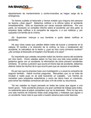 departamento de mantenimiento o contra-incendios se hagan cargo de la 
emergencia. 
Ya hemos cuidado al lesionado y hemos evitado que ninguna otra persona 
se lesione ¿Qué sigue? Debemos notificar a la oficina sobre el accidente 
inmediatamente. Esto es importante por varias razones definitivas. Por una 
parte, es necesario un completo informe sobre el accidente; por otra parte, la 
empresa debe notificar a la compañía de seguros, o a sus médicos y, por 
supuesto a la familia de la víctima. 
(Sr. Supervisor: instruya a sus hombres a quién deben notificar el 
accidente). 
He aquí otras cosas que ustedes deben tratar de buscar y conservar en la 
cabeza: El nombre y la dirección de la víctima, la hora y localización del 
accidente, la naturaleza de la lesión y ¿qué se hizo como primeros auxilios? 
¿Se condujo al lesionado al hospital o fue llevado a la casa? 
Es importante que ustedes recuerden todos los hechos acerca del accidente 
por otra razón. Como ustedes saben no hay sino una sola cosa posible que 
podamos ganar con un accidente: la información de cómo prevenir accidentes 
similares. Si vamos a prevenir que ocurra el mismo tipo de accidente, debemos 
obtener todos los hechos de lo que ocurrió para que se causara el accidente. 
Es por eso que la empresa hace una investigación y a veces la compañía de 
seguros también. Habrá muchas preguntas. Recuerden que no se trata de 
inculpar a nadie pues no se está buscando un culpable. Los hechos se 
necesitan para propósitos estadísticos y como les decía hace un momento, 
para tomar las medidas correctivas del caso a fin de evitar su recurrencia. 
Tal vez ustedes no hayan pensado en todas las cosas que siguen a una 
lesión grave. Todo accidente produce una gran cantidad de trabajo para todos, 
no solamente para el pobre compañero que se ha lesionado. Pero no hay sino 
una sola manera de evitarnos todas esas preguntas y molestias que siguen a 
un accidente: hacer todo lo que esté a nuestro alcance para evitar lesiones. 
 