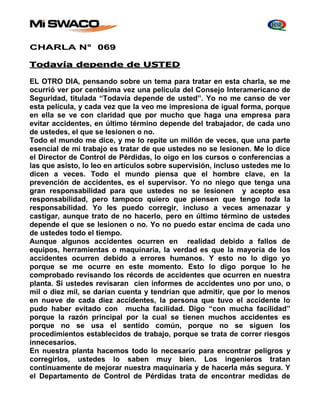 CHARLA N° 069 
Todavía depende de USTED 
EL OTRO DIA, pensando sobre un tema para tratar en esta charla, se me 
ocurrió ver por centésima vez una película del Consejo Interamericano de 
Seguridad, titulada “Todavía depende de usted”. Yo no me canso de ver 
esta película, y cada vez que la veo me impresiona de igual forma, porque 
en ella se ve con claridad que por mucho que haga una empresa para 
evitar accidentes, en último término depende del trabajador, de cada uno 
de ustedes, el que se lesionen o no. 
Todo el mundo me dice, y me lo repite un millón de veces, que una parte 
esencial de mi trabajo es tratar de que ustedes no se lesionen. Me lo dice 
el Director de Control de Pérdidas, lo oigo en los cursos o conferencias a 
las que asisto, lo leo en artículos sobre supervisión, incluso ustedes me lo 
dicen a veces. Todo el mundo piensa que el hombre clave, en la 
prevención de accidentes, es el supervisor. Yo no niego que tenga una 
gran responsabilidad para que ustedes no se lesionen y acepto esa 
responsabilidad, pero tampoco quiero que piensen que tengo toda la 
responsabilidad. Yo les puedo corregir, incluso a veces amenazar y 
castigar, aunque trato de no hacerlo, pero en último término de ustedes 
depende el que se lesionen o no. Yo no puedo estar encima de cada uno 
de ustedes todo el tiempo. 
Aunque algunos accidentes ocurren en realidad debido a fallos de 
equipos, herramientas o maquinaria, la verdad es que la mayoría de los 
accidentes ocurren debido a errores humanos. Y esto no lo digo yo 
porque se me ocurre en este momento. Esto lo digo porque lo he 
comprobado revisando los récords de accidentes que ocurren en nuestra 
planta. Si ustedes revisaran cien informes de accidentes uno por uno, o 
mil o diez mil, se darían cuenta y tendrían que admitir, que por lo menos 
en nueve de cada diez accidentes, la persona que tuvo el accidente lo 
pudo haber evitado con mucha facilidad. Digo “con mucha facilidad” 
porque la razón principal por la cual se tienen muchos accidentes es 
porque no se usa el sentido común, porque no se siguen los 
procedimientos establecidos de trabajo, porque se trata de correr riesgos 
innecesarios. 
En nuestra planta hacemos todo lo necesario para encontrar peligros y 
corregirlos, ustedes lo saben muy bien. Los ingenieros tratan 
continuamente de mejorar nuestra maquinaria y de hacerla más segura. Y 
el Departamento de Control de Pérdidas trata de encontrar medidas de 
 