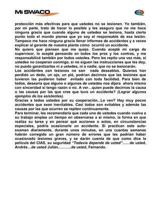 protección más efectivas para que ustedes no se lesionen. Yo también, 
por mi parte, trato de hacer lo posible y les aseguro que no me hace 
ninguna gracia que cuando alguno de ustedes se lesiona, hasta cierto 
punto todo el mundo piense que yo soy el responsable de esa lesión. 
Tampoco me hace ninguna gracia llenar informes de accidentes y a veces 
explicar al gerente de nuestra planta cómo ocurrió un accidente. 
No quiero que piensen que me quejo. Cuando acepté mi cargo de 
supervisor, lo acepté pensando en todos los pros y los contras, y me 
responsabilicé también por todos ustedes. Pero les repito una vez más, si 
ustedes no cooperan conmigo, si no siguen las instrucciones que les doy, 
no puedo garantizarles ni a ustedes, ni a nadie, que no se lesionarán. 
Los accidentes con lesiones no son nada deseables. Quienes han 
perdido un dedo, un ojo, un pié, podrían decirnos que las lesiones que 
tuvieron las pudieron haber evitado con toda facilidad. Para bien de 
todos, desearía que alguno o algunos de ustedes nos dijera ahora mismo 
con sinceridad si tengo razón o no. A ver…quien puede decirnos la causa 
o las causas por las que cree que tuvo un accidente? (Lograr algunos 
ejemplos de los asistentes). 
Gracias a todos ustedes por su cooperación...Lo ven? Hay muy pocos 
accidentes que sean inevitables. Casi todos son evitables y además las 
causas por las que ocurren se repiten continuamente. 
Para terminar, les recomendaría que cada uno de ustedes cuando vuelva a 
su trabajo emplee un tiempo en observarse a sí mismo, la forma en que 
realiza su tarea y en pensar qué acciones o actos, en circunstancias 
especiales, podría ocasionarle un accidente. Si practican este auto-examen 
diariamente, durante unos minutos, en una cuantas semanas 
habrán corregido un gran número de errores que les podrían haber 
ocasionado lesiones graves, y se darán cuenta de que como dice la 
película del CIAS, su seguridad “Todavía depende de usted”……de usted, 
Andrés…de usted Julián………..de usted, Fernando. 
 