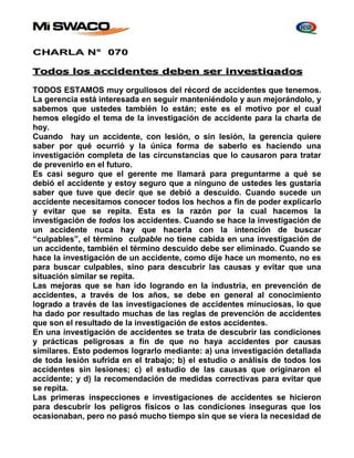 CHARLA N° 070 
Todos los accidentes deben ser investigados 
TODOS ESTAMOS muy orgullosos del récord de accidentes que tenemos. 
La gerencia está interesada en seguir manteniéndolo y aun mejorándolo, y 
sabemos que ustedes también lo están; este es el motivo por el cual 
hemos elegido el tema de la investigación de accidente para la charla de 
hoy. 
Cuando hay un accidente, con lesión, o sin lesión, la gerencia quiere 
saber por qué ocurrió y la única forma de saberlo es haciendo una 
investigación completa de las circunstancias que lo causaron para tratar 
de prevenirlo en el futuro. 
Es casi seguro que el gerente me llamará para preguntarme a qué se 
debió el accidente y estoy seguro que a ninguno de ustedes les gustaría 
saber que tuve que decir que se debió a descuido. Cuando sucede un 
accidente necesitamos conocer todos los hechos a fin de poder explicarlo 
y evitar que se repita. Esta es la razón por la cual hacemos la 
investigación de todos los accidentes. Cuando se hace la investigación de 
un accidente nuca hay que hacerla con la intención de buscar 
“culpables”, el término culpable no tiene cabida en una investigación de 
un accidente, también el término descuido debe ser eliminado. Cuando se 
hace la investigación de un accidente, como dije hace un momento, no es 
para buscar culpables, sino para descubrir las causas y evitar que una 
situación similar se repita. 
Las mejoras que se han ido logrando en la industria, en prevención de 
accidentes, a través de los años, se debe en general al conocimiento 
logrado a través de las investigaciones de accidentes minuciosas, lo que 
ha dado por resultado muchas de las reglas de prevención de accidentes 
que son el resultado de la investigación de estos accidentes. 
En una investigación de accidentes se trata de descubrir las condiciones 
y prácticas peligrosas a fin de que no haya accidentes por causas 
similares. Esto podemos lograrlo mediante: a) una investigación detallada 
de toda lesión sufrida en el trabajo; b) el estudio o análisis de todos los 
accidentes sin lesiones; c) el estudio de las causas que originaron el 
accidente; y d) la recomendación de medidas correctivas para evitar que 
se repita. 
Las primeras inspecciones e investigaciones de accidentes se hicieron 
para descubrir los peligros físicos o las condiciones inseguras que los 
ocasionaban, pero no pasó mucho tiempo sin que se viera la necesidad de 
 