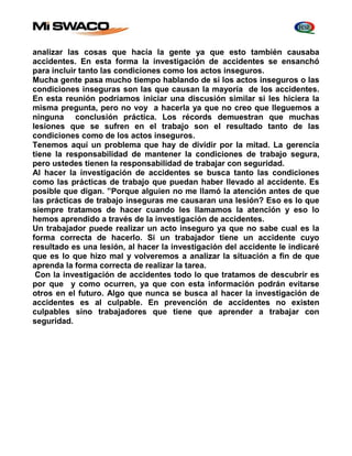 analizar las cosas que hacía la gente ya que esto también causaba 
accidentes. En esta forma la investigación de accidentes se ensanchó 
para incluir tanto las condiciones como los actos inseguros. 
Mucha gente pasa mucho tiempo hablando de si los actos inseguros o las 
condiciones inseguras son las que causan la mayoría de los accidentes. 
En esta reunión podríamos iniciar una discusión similar si les hiciera la 
misma pregunta, pero no voy a hacerla ya que no creo que lleguemos a 
ninguna conclusión práctica. Los récords demuestran que muchas 
lesiones que se sufren en el trabajo son el resultado tanto de las 
condiciones como de los actos inseguros. 
Tenemos aquí un problema que hay de dividir por la mitad. La gerencia 
tiene la responsabilidad de mantener la condiciones de trabajo segura, 
pero ustedes tienen la responsabilidad de trabajar con seguridad. 
Al hacer la investigación de accidentes se busca tanto las condiciones 
como las prácticas de trabajo que puedan haber llevado al accidente. Es 
posible que digan. ”Porque alguien no me llamó la atención antes de que 
las prácticas de trabajo inseguras me causaran una lesión? Eso es lo que 
siempre tratamos de hacer cuando les llamamos la atención y eso lo 
hemos aprendido a través de la investigación de accidentes. 
Un trabajador puede realizar un acto inseguro ya que no sabe cual es la 
forma correcta de hacerlo. Si un trabajador tiene un accidente cuyo 
resultado es una lesión, al hacer la investigación del accidente le indicaré 
que es lo que hizo mal y volveremos a analizar la situación a fin de que 
aprenda la forma correcta de realizar la tarea. 
Con la investigación de accidentes todo lo que tratamos de descubrir es 
por que y como ocurren, ya que con esta información podrán evitarse 
otros en el futuro. Algo que nunca se busca al hacer la investigación de 
accidentes es al culpable. En prevención de accidentes no existen 
culpables sino trabajadores que tiene que aprender a trabajar con 
seguridad. 
 