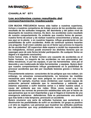CHARLA N° 071 
Los accidentes como resultado del 
comportamiento inadecuado 
CON MUCHA FRECUENCIA hemos oído hablar a nuestros superiores, 
incluso a nuestros compañeros de trabajo acerca de los accidentes como 
resultado de las actitudes inseguras, del desinterés y del pobre nivel de 
desempeño de nosotros mismos. Es decir, los accidentes como resultado 
de nuestro comportamiento. Es evidente que nuestra forma de pensar, 
nuestra forma de actuar y de realizar nuestros conocimientos y tareas, ya 
sea aquí en la planta o en nuestros hogares, influye grandemente en los 
posibilidades de sufrir accidentes. Antes de continuar quisiera hacerles 
una pregunta: Cuál creen ustedes que es el factor que provoca la mayoría 
de los accidentes? (El supervisor debe esperar a recibir las respuestas de 
los trabajadores, incluso puede enumerar los distintos factores que se 
expongan para de esta forma brindar participación. De cualquier forma se 
llegará a la siguiente conclusión). 
Como hemos visto, el factor número uno causante de accidentes es el 
factor humano. La mayoría de los accidentes no son provocados por 
fallos mecánicos, ni por los equipos, ni por las herramientas sino por el 
descuido y uso inadecuado de tales herramientas y equipos. Quiero decir 
que nuestro comportamiento influye grandemente en la posibilidad de 
provocar accidentes que den por resultado lesiones graves e incluso la 
muerte. 
Frecuentemente estamos conscientes de los peligros que nos rodean, sin 
embargo, no actuamos consecuentemente, no tomamos las medidas 
necesarias para evitar que esos peligros se conviertan en una triste 
realidad. Por ejemplo, muchas veces olvidamos usar nuestro equipo de 
protección personal sabiendo que lo necesitamos y sabiendo que 
estamos expuestos a sufrir lesiones serias o a dañar nuestra salud, a 
causa del ambiente que nos rodea. Otras veces sucede que no 
obedecemos las normas de prevención establecidas sólo por el hecho de 
que pensamos que no son importantes y que si llegara el momento de una 
emergencia sabríamos defendernos. Esta es precisamente una actitud 
que más tarde o más temprano, provocará un accidente. 
Quiero enumerar una serie de actitudes humanas que aumentarán o 
disminuirán las posibilidades de sufrir un accidente. Un grupo es positivo 
y el otro es negativo. Las personas que muestran las actitudes positivas 
son las personas que muy probablemente nunca sufrirán accidentes, 
 
