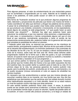 Para algunas personas, el valor de entretenimiento de una motocicleta parece 
que es aumentado o engrandecido por su ruido. Además de la molestia que 
cause a los peatones, el ruido puede causar un daño en la audición de su 
conductor. 
Otra forma de 'frustración acústica' es la que producen algunos programas de 
radio, televisión y proyecciones de películas que tienen una música de fondo o 
'ruidos cosméticos' tan altos que dominan y ahogan las palabras de los actores. 
A pesar de la ambientación que puedan crear todos estos sonidos, la realidad 
es que producen una molestia, consciente o inconsciente, en los espectadores. 
Quizá alguno de ustedes se esté preguntando: "¿Y qué puedo hacer yo para 
remediar esa situación?" ... Siempre hay algo que podemos hacer para 
solucionar los problemas a que nos exponen otras personas u organizaciones. 
En este caso, si comprobamos o hemos comprobado alguna vez que el cine 
local al que asistimos normalmente acostumbra a tener el sonido de las 
proyecciones excesivamente alto, podemos hablar con la gerencia del cine para 
que considere la posibilidad de reducir el volumen. 
Y tratando sobre este tema, es esencial que pensemos en los miembros de 
nuestra familia, principalmente nuestros hijos. Muchos de los que están al frente 
de la industria del entretenimiento y la diversión pertenecen a las juventudes de 
las décadas de los 80 y los 70, en que se empezó a elevar excesivamente el 
ruido de la música, sobre todo del rock and roll. Ahora estos señores están 
programando material de la forma que a ellos les gusta y lo que consideran 
natural. (O quizá la razón sea que ya perdieron muchos su audición y necesitan 
elevar los controles y necesitan oír lo que programan...) 
Los que somos padres no tenemos por qué aceptar esta situación. Tenemos 
que pensar que los niveles altos de música a los que están expuestos día tras 
día nuestros hijos, les pueden dañar su audición para el resto de su vida. En la 
primera etapa de la vida, las personas gozamos de nuestra audición más 
aguda; pero la pérdida de audición, producida por el ruido, es permanente y no 
se puede recuperar (incluso removiendo el ruido en espera de rehabilitar los 
nervios muertos). 
Es necesario que nos acostumbremos a pensar que esa música elevada que 
escuchan nuestros hijos no es inocente, por muy bonita que sea. Hoy día hay 
estadísticas que demuestran que las personas que han estado durante muchos 
años habitualmente expuestas a un ruido elevado, tienen en su edad madura 
un nivel de audición mucho más bajo que otras personas. 
En este sentido también podemos hacer otras cosas. A veces, la solución 
puede ser tan simple como acercarnos al televisor, o incluso más fácil todavía, 
con el controlador remoto bajar un poco el volumen. Aparte del posible daño en 
la audición, el ruido o sonido alto produce cansancio y a la larga un estado de 
 