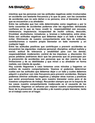 mientras que las personas con las actitudes negativas están involucradas 
en accidente con bastante frecuencia y lo que es peor, son las causantes 
de accidentes que no solo dañan a su persona, sino al bienestar de los 
que se encuentran a su alrededor. 
Entre las actitudes que han sido determinadas como negativas y por lo 
tanto causantes de accidentes podemos citar las siguientes: demasiada 
confianza en lo que se hace; evadir la responsabilidad con excusas, 
intolerancia; impaciencia; incapacidad de recibir críticas, descuido, 
frivolidad, alcoholismo, inmadurez; y, bromas e indisciplina, entre otras. 
Estas son actitudes negativas que debemos dejar a un lado o tratar de 
evitar. Eliminando de nuestro comportamiento este tipo de actitudes, 
contribuiremos a nuestro propio bienestar en todo momento y en 
cualquier lugar. 
Entre las actitudes positivas que contribuyen a prevenir accidentes se 
encuentran las siguientes: madurez personal; disciplina; actitud realista y 
social; actitud de tolerancia y amabilidad para con los demás; 
responsabilidad; moderación; control de los impulsos; y, discreción. En 
pocas palabras podríamos decir que las personas que se preocupan por 
la prevención de accidentes son personas que se dan cuenta de sus 
limitaciones y de su debilidades y que miran a su alrededor en forma 
realista, con interés de ayudar.. 
Hoy cuando lleguemos a casa tomemos unos minutos y hagamos un 
análisis de nuestro comportamiento. Veamos si podemos determinar 
cuales son las actitudes que debemos dejar a un lado y cuales debemos 
adquirir o practicar con más frecuencia para prevenir accidentes. Siempre 
podemos eliminar actitudes negativas y adoptar otras nuevas y positivas 
que serán provechosas tanto para nuestro bienestar como para el de 
nuestros compañeros de trabajo. Recuerden siempre que en la mayoría de 
los casos nuestro comportamiento inadecuado es el causante de los 
accidentes. Hagamos un esfuerzo por mejorar nuestro comportamiento a 
favor de la prevención de accidentes y de nuestro propio bienestar, tanto 
en el trabajo como en el hogar. 
 