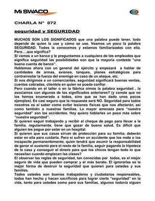CHARLA N° 072 
seguridad y SEGURIDAD 
MUCHOS SON LOS SIGNIFICADOS que una palabra puede tener, todo 
depende de quien la use y cómo se use. Veamos un poco la palabra 
SEGURIDAD. Todos la conocemos y estamos familiarizados con ella. 
Pero….que significa? 
Si vamos a un banco y le preguntamos a cualquiera de los empleados que 
significa seguridad las posibilidades son que la mayoría conteste “una 
buena cuenta de banco”. 
Hablemos ahora con un general del ejército y empezará a hablar de 
cantidades de armas, aviones, tanques, planes estratégicos para 
contrarrestar la fuerza del enemigo en caso de un ataque, etc. 
Si nos dirigimos a un comerciantes, seguridad significará buenas ventas, 
cuentas cobradas, clientela en quien se pueda confiar. 
Pero cuando en el taller o en la fábrica oímos la palabra seguridad , la 
asociamos con algunos de los significados anteriores? (y conste que no 
los hemos enumerado a todos, sino que se han dado unos pocos 
ejemplos). Es casi seguro que la respuesta será NO. Seguridad para todos 
nosotros es el saber como evitar lesiones físicas que nos afectarán, así 
como también a nuestras familias. La mayor amenaza para “nuestra 
seguridad” son los accidentes. Hoy quiero hablarles un poco más sobre 
“nuestra seguridad”. 
Si quieren seguir trabajando y recibir el cheque de pago para llevar a la 
familia, regularmente, tiene que gozar de buena salud. Es difícil que 
alguien les pague por estar en un hospital. 
Si quieren que sus casas sirvan de protección para su familia, deberán 
estar en ella para cuidarla. Pero si sufren un accidente que los mate o los 
incapacite permanentemente, quien tendrá que asumir la responsabilidad 
de ganar el sustento para el resto de la familia, seguir pagando la hipoteca 
de la casa y conseguir el dinero para que los chicos tengan todo lo que 
necesitan cuando empiecen las clases? 
El observar las reglas de seguridad, tan conocidas por todos, es el mejor 
seguro de vida que pueden comprar y el más barato. El ignorarlas es la 
mejor forma de destruir la seguridad que quieren para ustedes y sus 
familias. 
Todos ustedes son buenos trabajadores y ciudadanos responsables, 
todos han hecho y hacen sacrificios para lograr cierta “seguridad” en la 
vida, tanto para ustedes como para sus familias, algunos todavía siguen 
 