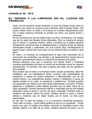 CHARLA N° 073 
EL ORDEN Y LA LIMPIEZA EN EL LUGAR DE 
TRABAJO 
Cada uno de nosotros puede mantener su área de trabajo limpia, pero se 
necesita una acción en conjunto para mantener toda la planta limpia. Hoy 
quiero hablar sobre el orden y la limpieza en nuestro departamento para 
ver si todos estamos haciendo lo posible por tener una planta limpia y 
ordenada. 
No es la primera vez que les hablo sobre el orden y la limpieza. Las charlas 
que les he dado han llevado títulos diferentes. Pero no importa el nombre 
que le demos a nuestras charlas, orden y limpieza en la planta significa 
simplemente mantener todo el establecimiento y nuestras áreas de trabajo 
individuales limpias y ordenadas. Así que cuando digo “mantengamos la 
planta limpia”, quiero decir que cada uno de nosotros tiene su parte en esta 
labor. 
El orden y la limpieza es probablemente la fase más importante de la 
prevención de accidentes. Las plantas y los departamentos donde reina el 
desorden, generalmente tienen un récord de accidentes muy pobre. 
Nuestra gerencia cree que si tenemos una planta limpia y ordenada 
nuestras posibilidades de tener un récord de accidentes bueno se mejoran 
grandemente. Yo también creo esto y espero que cada uno de ustedes lo 
crea también. 
Para probar que el orden y la limpieza malos causan accidentes, déjenme 
señalarles que los trabajadores tienen muchas más posibilidades de 
resbalarse o caerse en suelos grasientos o desordenados que en los 
suelos limpios. Los trabajadores pueden caerse o resbalarse a causa de 
objetos tirados en el suelo, en escaleras y plataformas. También pueden 
ser golpeados por objetos que caen desde estandartes o armarios. Pueden 
golpearse o estrellarse contra objetos grandes que se dejan fuera de su 
lugar apropiado. Pueden lesionarse debido a materiales que se han dejado 
apoyados contra la pared o encima de otros materiales. Pueden pisar en 
maderas que tienen clavos de punta. Pueden perder el paso y caerse 
debido a maderas que se dejan tiradas por el suelo. La lista sería 
interminable. 
El otro día, al venir del trabajo vi a un muchacho vendiendo periódicos. 
Tenía sólo un brazo – quizá había perdido el otro en un accidente -. Como 
quiera que sea, el trabajo que estaba haciendo le resultaba mucho más 
pesado debido a la falta de un brazo. Estaba tratando de barrer con el 
 