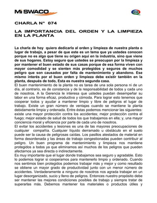 CHARLA N° 074 
LA IMPORTANCIA DEL ORDEN Y LA LIMPIEZA 
EN LA PLANTA 
La charla de hoy quiero dedicarla al orden y limpieza de nuestra planta o 
lugar de trabajo, a pesar de que este es un tema que ya ustedes conocen 
porque no es algo que tiene su origen aquí en la industria, sino que viene 
de sus hogares. Estoy seguro que ustedes se preocupan por la limpieza y 
por mantener el buen estado de sus casas porque de esa forma viven con 
mayor comodidad y se sienten más protegidos y seguros de muchos 
peligro que son causados por falta de mantenimiento y abandono. Ese 
mismo interés por el buen orden y limpieza debe existir también en la 
planta, después de todo, Esta es nuestra segunda casa. 
El buen mantenimiento de la planta no es tarea de una sola persona ni de un 
día, al contrario, es de constancia y de la responsabilidad de todos y cada uno 
de nosotros. A la Gerencia le interesa que ustedes puedan desempeñar su 
labor en una forma eficaz, productiva y cómoda. Para lograr esto tenemos que 
cooperar todos y ayudar a mantener limpio y libre de peligros el lugar de 
trabajo. Existe un gran número de ventajas cuando se mantiene la planta 
debidamente limpia y ordenada. Entre éstas podemos mencionar las siguientes: 
existe una mayor protección contra los accidentes; mejor protección contra el 
fuego; mejor estado de salud de todos los que trabajamos en ella; y, una mayor 
conciencia moral y eficiencia por parte de cada uno de nosotros. 
El evitar los accidentes y lesiones es una de las mayores preocupaciones de 
cualquier compañía. Cualquier líquido derramado u obstáculo en el suelo 
puede ser la causa de peligrosas caídas. Los pasillos atestados de material en 
forma desordenada y las áreas de trabajo congestionadas pueden contribuir al 
peligro. Un buen programa de mantenimiento y limpieza nos mantiene 
protegidos a todos ya que eliminamos así muchos de los peligros que pueden 
afectarnos ya sea directa o indirectamente. 
Es muy importante que el lugar donde trabajamos sea seguro y agradable. Esto 
lo podemos lograr si cooperamos para mantenerlo limpio y ordenado. Cuando 
nos sentimos bien protegidos podemos trabajar más y mejor y como resultado 
se obtiene un mayor grado de productividad junto con un menor número de 
accidentes. Verdaderamente a ninguno de nosotros nos agrada trabajar en un 
lugar desorganizado, sucio y lleno de peligros. Entonces nuestro propósito debe 
ser mantener las mejores condiciones posibles de trabajo y siempre tratar de 
superarlas más. Debemos mantener los materiales o productos útiles y 
 