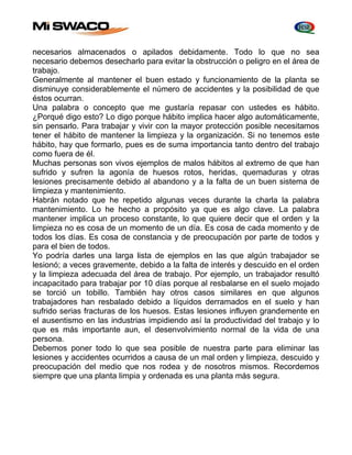necesarios almacenados o apilados debidamente. Todo lo que no sea 
necesario debemos desecharlo para evitar la obstrucción o peligro en el área de 
trabajo. 
Generalmente al mantener el buen estado y funcionamiento de la planta se 
disminuye considerablemente el número de accidentes y la posibilidad de que 
éstos ocurran. 
Una palabra o concepto que me gustaría repasar con ustedes es hábito. 
¿Porqué digo esto? Lo digo porque hábito implica hacer algo automáticamente, 
sin pensarlo. Para trabajar y vivir con la mayor protección posible necesitamos 
tener el hábito de mantener la limpieza y la organización. Si no tenemos este 
hábito, hay que formarlo, pues es de suma importancia tanto dentro del trabajo 
como fuera de él. 
Muchas personas son vivos ejemplos de malos hábitos al extremo de que han 
sufrido y sufren la agonía de huesos rotos, heridas, quemaduras y otras 
lesiones precisamente debido al abandono y a la falta de un buen sistema de 
limpieza y mantenimiento. 
Habrán notado que he repetido algunas veces durante la charla la palabra 
mantenimiento. Lo he hecho a propósito ya que es algo clave. La palabra 
mantener implica un proceso constante, lo que quiere decir que el orden y la 
limpieza no es cosa de un momento de un día. Es cosa de cada momento y de 
todos los días. Es cosa de constancia y de preocupación por parte de todos y 
para el bien de todos. 
Yo podría darles una larga lista de ejemplos en las que algún trabajador se 
lesionó; a veces gravemente, debido a la falta de interés y descuido en el orden 
y la limpieza adecuada del área de trabajo. Por ejemplo, un trabajador resultó 
incapacitado para trabajar por 10 días porque al resbalarse en el suelo mojado 
se torció un tobillo. También hay otros casos similares en que algunos 
trabajadores han resbalado debido a líquidos derramados en el suelo y han 
sufrido serias fracturas de los huesos. Estas lesiones influyen grandemente en 
el ausentismo en las industrias impidiendo así la productividad del trabajo y lo 
que es más importante aun, el desenvolvimiento normal de la vida de una 
persona. 
Debemos poner todo lo que sea posible de nuestra parte para eliminar las 
lesiones y accidentes ocurridos a causa de un mal orden y limpieza, descuido y 
preocupación del medio que nos rodea y de nosotros mismos. Recordemos 
siempre que una planta limpia y ordenada es una planta más segura. 
 