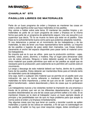 CHARLA N° 075 
PASILLOS LIBRES DE MATERIALES 
Parte de un buen programa de orden y limpieza es mantener las cosas en 
orden y esto significa evitar que haya materiales en los pasillos. 
Hoy vamos a hablar sobre este tema. El mantener los pasillos limpios y sin 
materiales es parte de un buen programa de orden y limpieza en la misma 
forma que parte de un programa de apilamiento seguro. Una vez escuché a un 
supervisor que decía, "Si no se mueve no tiene que estar en el pasillo». Esta 
frase es lo suficientemente buena como para que podamos adoptarla nosotros. 
Si nos detenemos a pensar en el movimiento de los trabajadores y de los 
materiales, la idea de tener una frase representativa tiene sentido. La mayoría 
de los pasillos o lugares de paso están bien marcados. Las líneas indican 
claramente el ancho del espacio disponible para pasar tanto el material como 
los trabajadores. 
No importa qué es lo que se utiliza pare que la producción continúe - cajas, 
barriles, tubos, acero, aluminio, o madera. Hay un lugar para almacenar cada 
uno de estos artículos. Ninguno o todos deberán quedar en los pasillos. El 
único material que puede permitirse que esté en los pasillos es aquél que es 
necesario para la producción; pero solamente se lo permitirá allí cuando está en 
movimiento. 
La carga y descarga de este material deberá ser hecha, dentro de lo posible, 
fuera de los pasillos. Estos deberán ser mantenidos libres para el tránsito tanto 
de materiales como de trabajadores. 
Una caja, barril o cualquier otro material que se permita en el pasillo será una 
indicación de que la norma referente a mantener los pasillos libres de 
materiales no tiene importancia, y antes de que uno se dé cuenta el lugar se 
habrá transformado - estará desordenado y lleno de cosas que no pertenecen 
allí. 
Los trabajadores nuevos y los visitantes reciben la impresión de una empresa a 
través de lo primero que ven en los diferentes departamentos. Un pasillo o 
escalera desordenados es una de las cosas que primero saltan a la vista. Si se 
mantienen limpios se Ie dará al trabajador nuevo un buen ejemplo desde el 
principio y las posibilidades son de que no haya problema para que acepte la 
norma sobre el orden y la limpieza inmediatamente. 
Hay algunas cosas que hay que tener en cuenta y recordar cuando se apilan 
materiales y cuando se los coloca en estantes, a fin de que no sobresalgan en 
los pasillos. Al apilar no hay que crear esquinas ciegas, éstas constituyen un 
 