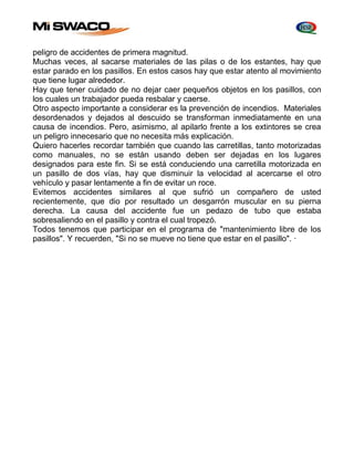 peligro de accidentes de primera magnitud. 
Muchas veces, al sacarse materiales de las pilas o de los estantes, hay que 
estar parado en los pasillos. En estos casos hay que estar atento al movimiento 
que tiene lugar alrededor. 
Hay que tener cuidado de no dejar caer pequeños objetos en los pasillos, con 
los cuales un trabajador pueda resbalar y caerse. 
Otro aspecto importante a considerar es la prevención de incendios. Materiales 
desordenados y dejados al descuido se transforman inmediatamente en una 
causa de incendios. Pero, asimismo, al apilarlo frente a los extintores se crea 
un peligro innecesario que no necesita más explicación. 
Quiero hacerles recordar también que cuando las carretillas, tanto motorizadas 
como manuales, no se están usando deben ser dejadas en los lugares 
designados para este fin. Si se está conduciendo una carretilla motorizada en 
un pasillo de dos vías, hay que disminuir la velocidad al acercarse el otro 
vehículo y pasar lentamente a fin de evitar un roce. 
Evitemos accidentes similares al que sufrió un compañero de usted 
recientemente, que dio por resultado un desgarrón muscular en su pierna 
derecha. La causa del accidente fue un pedazo de tubo que estaba 
sobresaliendo en el pasillo y contra el cual tropezó. 
Todos tenemos que participar en el programa de "mantenimiento libre de los 
pasillos". Y recuerden, "Si no se mueve no tiene que estar en el pasillo". · 
 
