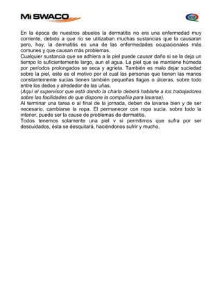 En la época de nuestros abuelos la dermatitis no era una enfermedad muy 
corriente, debido a que no se utilizaban muchas sustancias que la causaran 
pero, hoy, la dermatitis es una de las enfermedades ocupacionales más 
comunes y que causan más problemas. 
Cualquier sustancia que se adhiera a la piel puede causar daño si se la deja un 
tiempo lo suficientemente largo, aun el agua. La piel que se mantiene húmeda 
por períodos prolongados se seca y agrieta. También es malo dejar suciedad 
sobre la piel, este es el motivo por el cual las personas que tienen las manos 
constantemente sucias tienen también pequeñas llagas o úlceras, sobre todo 
entre los dedos y alrededor de las uñas. 
(Aquí el supervisor que está dando la charla deberá hablarle a los trabajadores 
sobre las facilidades de que dispone la compañía para lavarse). 
Al terminar una tarea o al final de la jornada, deben de lavarse bien y de ser 
necesario, cambiarse la ropa. El permanecer con ropa sucia, sobre todo la 
interior, puede ser la cause de problemas de dermatitis. 
Todos tenemos solamente una piel v si permitimos que sufra por ser 
descuidados, ésta se desquitará, haciéndonos sufrir y mucho. 
 