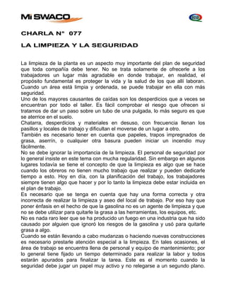 CHARLA N° 077 
LA LIMPIEZA Y LA SEGURIDAD 
La limpieza de la planta es un aspecto muy importante del plan de seguridad 
que toda compañía debe tener. No se trata solamente de ofrecerle a los 
trabajadores un lugar más agradable en donde trabajar, en realidad, el 
propósito fundamental es proteger la vida y la salud de los que allí laboran. 
Cuando un área está limpia y ordenada, se puede trabajar en ella con más 
seguridad. 
Uno de los mayores causantes de caídas son los desperdicios que a veces se 
encuentran por todo el taller. Es fácil comprobar el riesgo que ofrecen si 
tratamos de dar un paso sobre un tubo de una pulgada, lo más seguro es que 
se aterrice en el suelo. 
Chatarra, desperdicios y materiales en desuso, con frecuencia llenan los 
pasillos y locales de trabajo y dificultan el moverse de un lugar a otro. 
También es necesario tener en cuenta que papeles, trapos impregnados de 
grasa, aserrín, o cualquier otra basura pueden iniciar un incendio muy 
fácilmente. 
No se debe ignorar la importancia de la limpieza. El personal de seguridad por 
lo general insiste en este tema con mucha regularidad. Sin embargo en algunos 
lugares todavía se tiene el concepto de que la limpieza es algo que se hace 
cuando los obreros no tienen mucho trabajo que realizar y pueden dedicarle 
tiempo a esto. Hoy en día, con la planificación del trabajo, los trabajadores 
siempre tienen algo que hacer y por lo tanto la limpieza debe estar incluida en 
el plan de trabajo. 
Es necesario que se tenga en cuenta que hay una forma correcta y otra 
incorrecta de realizar la limpieza y aseo del local de trabajo. Por eso hay que 
poner énfasis en el hecho de que la gasolina no es un agente de limpieza y que 
no se debe utilizar para quitarle la grasa a las herramientas, los equipos, etc. 
No es nada raro leer que se ha producido un fuego en una industria que ha sido 
causado por alguien que ignoró los riesgos de la gasolina y usó para quitarle 
grasa a algo. 
Cuando se están llevando a cabo mudanzas o haciendo nuevas construcciones 
es necesario prestarle atención especial a la limpieza. En tales ocasiones, el 
área de trabajo se encuentra llena de personal y equipo de mantenimiento; por 
lo general tiene fijado un tiempo determinado para realizar la labor y todos 
estarán apurados para finalizar la tarea. Este es el momento cuando la 
seguridad debe jugar un papel muy activo y no relegarse a un segundo plano. 
 