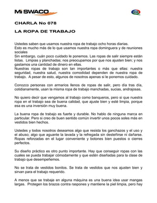 CHARLA No 078 
LA ROPA DE TRABAJO 
Ustedes saben que usamos nuestra ropa de trabajo ocho horas diarias. 
Esto es mucho más de lo que usamos nuestra ropa dominguera y de reuniones 
sociales 
Sin embargo, cuán poco cuidado le ponemos. Las ropas de salir siempre están 
listas. Limpias y planchadas; nos preocupamos por que nos ajusten bien; y nos 
gastamos una cantidad de dinero en ellas. 
Nuestras ropas de trabajo son tan importantes o más que ellas: nuestra 
seguridad, nuestra salud, nuestra comodidad dependen de nuestra ropa de 
trabajo. A pesar de esto, algunos de nosotros apenas si le ponemos cuidado. 
Conozco personas con armarios llenos de ropas de salir, pero día tras día, 
cotidianamente, usan la misma ropa de trabajo manchadas, sucias, andrajosas. 
No quiero decir que vengamos al trabajo como banqueros, pero si que nuestra 
ropa en el trabajo sea de buena calidad, que ajuste bien y esté limpia, porque 
esa es una inversión muy buena. 
La buena ropa de trabajo es fuerte y durable. No hablo de ninguna marca en 
particular. Pero si creo de buen sentido común invertir unos pocos soles más en 
vestidos bien hechos. 
Ustedes y todos nosotros deseamos algo que resista los ganchazos y el uso y 
el abuso; algo que aguante la lavada y la refregada sin desteñirse ni dañarse. 
Ropas reforzadas en el lugar conveniente y botones bien puestos o cierres 
perfectos. 
Su diseño práctico es otro punto importante. Hay que conseguir ropas con las 
cuales se pueda trabajar cómodamente y que estén diseñadas para la clase de 
trabajo que desempeñemos. 
No se trata de vestidos bonitos. Se trata de vestidos que nos ajusten bien y 
sirvan para el trabajo requerido. 
A menos que se trabaje en alguna máquina es una buena idea usar mangas 
largas. Protegen los brazos contra raspones y mantiene la piel limpia, pero hay 
 