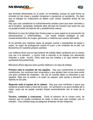 que tenerlas abotonadas en el puño, no enrolladas, porque en esta forma se 
enredan en las cosas y pueden romperse o causarnos un accidente. Es claro 
que al trabajar en maquinaria se deben usar cortas, bastante arriba de los 
codos. 
Hay que usar pantalones lo suficientemente amplios para que sean cómodos y 
de la longitud apropiada, bastante altos del piso de manera que quien los usa 
no pueda enredar los talones allí y posiblemente caerse. 
Mantener la ropa de trabajo bien limpia juega un gran papel en la prevención de 
perturbaciones y enfermedades. Las ropas limpias protegen la piel, 
conservándola libre de mugre, gérmenes y materias que causan dermatitis. 
Si se permite que nuestras ropas se pongan sucias y empapadas de grasa y 
sudor, en lugar de protegernos contra el sucio y los irritantes de la piel, los 
llevaremos en nuestros propios vestidos. 
Los médicos dicen que la ropa exterior de trabajo debe cambiarse por lo menos 
una vez a la semana y mucho más a menudo si se trabaja con elementos 
irritantes o suda mucho. Claro está que las medias y la ropa interior debe 
cambiarse frecuentemente. 
Mencione ahora algunos otros puntos relativos a la ropa de trabajo. 
Primero está la cuestión de los zapatos. Hay que mantenerlos en buenas 
condiciones, los cordones bien amarrados y que ajusten bien al pie para evitar 
una gran cantidad de molestias. De vez en cuando déles un descanso a sus 
zapatos. Deje que el aceite y el sudor se sequen, esto ayuda a prevenir los 
dolores en los pies. 
Segundo está el equipo de la cabeza. Hay que usar sombrero o gorra que 
conserve el pelo limpio y fuera de la cara. Un sombrero o un gorro lavable de lo 
mejor, pues así se puede mandar limpiar semanalmente con el resto de la 
ropa. 
Tercero, corbatas y cinturones. Corte el extremo de la correa corto, de 
manera que no pueda enredarse en nada, si tiene que usar corbata, use un 
corbatín. Una corbata larga es peligrosa alrededor de las máquinas. 
 