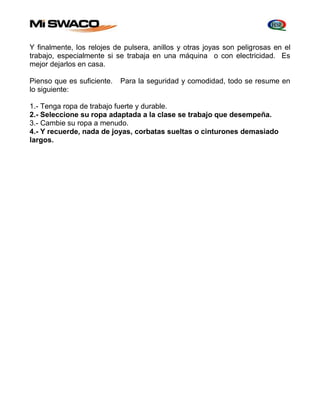 Y finalmente, los relojes de pulsera, anillos y otras joyas son peligrosas en el 
trabajo, especialmente si se trabaja en una máquina o con electricidad. Es 
mejor dejarlos en casa. 
Pienso que es suficiente. Para la seguridad y comodidad, todo se resume en 
lo siguiente: 
1.- Tenga ropa de trabajo fuerte y durable. 
2.- Seleccione su ropa adaptada a la clase se trabajo que desempeña. 
3.- Cambie su ropa a menudo. 
4.- Y recuerde, nada de joyas, corbatas sueltas o cinturones demasiado 
largos. 
 