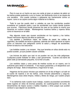 Pero lo que es un hecho es que una caída al pisar un pedazo de jabón en 
los baños puede quebrarle a uno un hueso, tan fácilmente como si se cayera de 
una escalera. Uno puede cortarse o golpearse tan fuertemente contra un 
ropero como si se cayera contra algún material en la fábrica. 
Todo lo que les puedo decir a ustedes es que los accidentes pueden 
sucederse en cualquier parte y que los accidentes son malos donde quieran 
que ocurran. Fijémonos donde ponemos los pies en los baños lo mismo que 
hacemos en nuestro trabajo. Mantengamos nuestros baños y roperos libres 
como lo hacemos en el taller. 
Hay algunas cosas que causan accidentes en los roperos y los baños. 
Deseo mencionar algunos de ellos en particular. 
Los papeles y periódicos viejos, las toallas de papel, las colillas de 
cigarrillos, las botellas de leche o gaseosa, además de hacer aparecer el ropero 
como un basurero son peligrosos contra la salud y riesgos de accidentes. 
Echen la basura a los basureros 
Las botellas ruedan y se rompen. Hay que tenerlas en sitios donde esto no 
pueda suceder, ya que pueden causar cortadas. 
Las briznas de jabón que casi no se pueden ver son las más peligrosas. 
Cualquiera puede resbalar en ellas y caer gravemente. Cuando una barra de 
jabón esté ya demasiado pequeña, no la tiren al suelo. 
Los vestidos viejos y unos pares de medias sucias en un ropero, son lo 
suficiente para dañar el ambiente. Y los trapos grasientos y el desperdicio son 
peligros de fuego. Bote el desperdicio y haga lavar la ropa. 
Hagamos de los pocos minutos que estamos en el día al llegar o al salir en 
el cuarto de roperos o en los baños, unos minutos placenteros y seguros. 
Mantengamos esos sitios limpios, nítidos y libres de riesgo, por nuestro propio 
bien. 
Y no dañemos todo nuestro buen trabajo, nuestra acuciosidad convirtiendo 
estos lugares en sitios de bromas pesadas, de cuadrangulares de lucha, de 
lanzamientos de trapos sucios o toallas mojadas u otros juegos que puedan 
conducir a que alguien se accidente. 
 