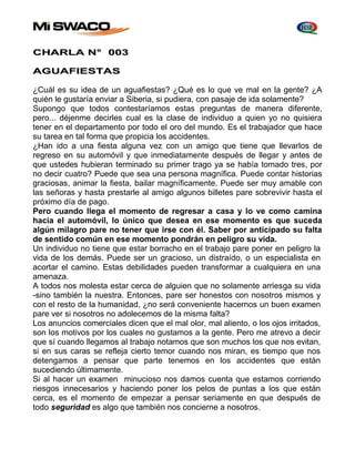 CHARLA N° 003 
AGUAFIESTAS 
¿Cuál es su idea de un aguafiestas? ¿Qué es lo que ve mal en la gente? ¿A 
quién le gustaría enviar a Siberia, si pudiera, con pasaje de ida solamente? 
Supongo que todos contestaríamos estas preguntas de manera diferente, 
pero... déjenme decirles cual es la clase de individuo a quien yo no quisiera 
tener en el departamento por todo el oro del mundo. Es el trabajador que hace 
su tarea en tal forma que propicia los accidentes. 
¿Han ido a una fiesta alguna vez con un amigo que tiene que llevarlos de 
regreso en su automóvil y que inmediatamente después de llegar y antes de 
que ustedes hubieran terminado su primer trago ya se había tomado tres, por 
no decir cuatro? Puede que sea una persona magnífica. Puede contar historias 
graciosas, animar la fiesta, bailar magníficamente. Puede ser muy amable con 
las señoras y hasta prestarle al amigo algunos billetes pare sobrevivir hasta el 
próximo día de pago. 
Pero cuando llega el momento de regresar a casa y lo ve como camina 
hacia el automóvil, lo único que desea en ese momento es que suceda 
algún milagro pare no tener que irse con él. Saber por anticipado su falta 
de sentido común en ese momento pondrán en peligro su vida. 
Un individuo no tiene que estar borracho en el trabajo pare poner en peligro la 
vida de los demás. Puede ser un gracioso, un distraído, o un especialista en 
acortar el camino. Estas debilidades pueden transformar a cualquiera en una 
amenaza. 
A todos nos molesta estar cerca de alguien que no solamente arriesga su vida 
-sino también la nuestra. Entonces, pare ser honestos con nosotros mismos y 
con el resto de la humanidad, ¿no será conveniente hacernos un buen examen 
pare ver si nosotros no adolecemos de la misma falta? 
Los anuncios comerciales dicen que el mal olor, mal aliento, o los ojos irritados, 
son los motivos por los cuales no gustamos a la gente. Pero me atrevo a decir 
que sí cuando llegamos al trabajo notamos que son muchos los que nos evitan, 
si en sus caras se refleja cierto temor cuando nos miran, es tiempo que nos 
detengamos a pensar que parte tenemos en los accidentes que están 
sucediendo últimamente. 
Si al hacer un examen minucioso nos damos cuenta que estamos corriendo 
riesgos innecesarios y haciendo poner los pelos de puntas a los que están 
cerca, es el momento de empezar a pensar seriamente en que después de 
todo seguridad es algo que también nos concierne a nosotros. 
 