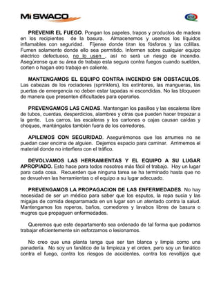 PREVENIR EL FUEGO. Pongan los papeles, trapos y productos de madera 
en los recipientes de la basura. Almacenemos y usemos los líquidos 
inflamables con seguridad. Fíjense donde tiran los fósforos y las colillas. 
Fumen solamente donde ello sea permitido. Informen sobre cualquier equipo 
eléctrico defectuoso, no lo usen , así no será un riesgo de incendio. 
Asegúrense que su área de trabajo esta segura contra fuegos cuando suelden, 
corten o hagan otro trabajo en caliente. 
MANTENGAMOS EL EQUIPO CONTRA INCENDIO SIN OBSTACULOS. 
Las cabezas de los rociadores (sprinklers), los extintores, las mangueras, las 
puertas de emergencia no deben estar tapadas ni escondidas. No las bloqueen 
de manera que presenten dificultades para operarlos. 
PREVENGAMOS LAS CAIDAS. Mantengan los pasillos y las escaleras libre 
de tubos, cuerdas, desperdicios, alambres y otras que pueden hacer tropezar a 
la gente. Los carros, las escaleras y los cartones o cajas causan caídas y 
choques, manténgalos también fuera de los corredores. 
APILEMOS CON SEGURIDAD. Asegurémonos que los arrumes no se 
puedan caer encima de alguien. Dejemos espacio para caminar. Arrimemos el 
material donde no interfiera con el tráfico. 
DEVOLVAMOS LAS HERRAMIENTAS Y EL EQUIPO A SU LUGAR 
APROPIADO. Esto hace para todos nosotros más fácil el trabajo. Hay un lugar 
para cada cosa. Recuerden que ninguna tarea se ha terminado hasta que no 
se devuelven las herramientas o el equipo a su lugar adecuado. 
PREVENGAMOS LA PROPAGACION DE LAS ENFERMEDADES. No hay 
necesidad de ser un médico para saber que los esputos, la ropa sucia y las 
migajas de comida desparramada en un lugar son un atentado contra la salud. 
Mantengamos los roperos, baños, comedores y lavabos libres de basura o 
mugres que propaguen enfermedades. 
Queremos que este departamento sea ordenado de tal forma que podamos 
trabajar eficientemente sin esforzarnos o lesionarnos. 
No creo que una planta tenga que ser tan blanca y limpia como una 
panadería. No soy un fanático de la limpieza y el orden, pero soy un fanático 
contra el fuego, contra los riesgos de accidentes, contra los revoltijos que 
 