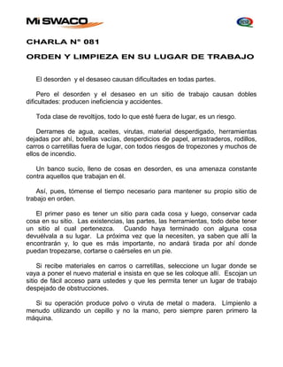 CHARLA N° 081 
ORDEN Y LIMPIEZA EN SU LUGAR DE TRABAJO 
El desorden y el desaseo causan dificultades en todas partes. 
Pero el desorden y el desaseo en un sitio de trabajo causan dobles 
dificultades: producen ineficiencia y accidentes. 
Toda clase de revoltijos, todo lo que esté fuera de lugar, es un riesgo. 
Derrames de agua, aceites, virutas, material desperdigado, herramientas 
dejadas por ahí, botellas vacías, desperdicios de papel, arrastraderos, rodillos, 
carros o carretillas fuera de lugar, con todos riesgos de tropezones y muchos de 
ellos de incendio. 
Un banco sucio, lleno de cosas en desorden, es una amenaza constante 
contra aquellos que trabajan en él. 
Así, pues, tómense el tiempo necesario para mantener su propio sitio de 
trabajo en orden. 
El primer paso es tener un sitio para cada cosa y luego, conservar cada 
cosa en su sitio. Las existencias, las partes, las herramientas, todo debe tener 
un sitio al cual pertenezca. Cuando haya terminado con alguna cosa 
devuélvala a su lugar. La próxima vez que la necesiten, ya saben que allí la 
encontrarán y, lo que es más importante, no andará tirada por ahí donde 
puedan tropezarse, cortarse o caérseles en un pie. 
Si recibe materiales en carros o carretillas, seleccione un lugar donde se 
vaya a poner el nuevo material e insista en que se les coloque allí. Escojan un 
sitio de fácil acceso para ustedes y que les permita tener un lugar de trabajo 
despejado de obstrucciones. 
Si su operación produce polvo o viruta de metal o madera. Límpienlo a 
menudo utilizando un cepillo y no la mano, pero siempre paren primero la 
máquina. 
 