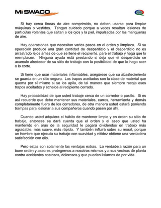 Si hay cerca líneas de aire comprimido, no deben usarse para limpiar 
máquinas o vestidos. Tengan cuidado porque a veces resultan lesiones de 
partículas volantes que saltan a los ojos y la piel, impulsadas por las mangueras 
de aire. 
Hay operaciones que necesitan varios pasos en el orden y limpieza. Si su 
operación produce una gran cantidad de desperdicio y el desperdicio no es 
arrastrado lejos antes de que se llene el recipiente, pare el trabajo y haga que lo 
reemplacen. Ninguna ayuda está prestando si deja que el desperdicio se 
acumule alrededor de su sitio de trabajo con la posibilidad de que lo haga caer 
o lo corte. 
Si tiene que usar materiales inflamables, asegúrese que su abastecimiento 
se guarda en un sitio seguro. Los trapos aceitados son la clase de material que 
quema por sí mismo si se los apila, de tal manera que siempre recoja esos 
trapos aceitados y échelos al recipiente cerrado. 
Hay probabilidad de que usted trabaje cerca de un corredor o pasillo. Si es 
así recuerde que debe mantener sus materiales, carros, herramienta y demás 
completamente fuera de los corredores, de otra manera usted estará poniendo 
trampas para lesionar a sus compañeros cuando pasen por ahí. 
Cuando usted adquiera el hábito de mantener limpio y en orden su sitio de 
trabajo, entonces se dará cuenta que el orden y el aseo que usted ha 
mantenido en aras de la seguridad le pagará dividendos en trabajo más 
agradable, más suave, más rápido. Y también influirá sobre su moral, porque 
un hombre que ejecuta su trabajo con suavidad y nitidez obtiene una verdadera 
satisfacción con ello. 
Pero estas son solamente las ventajas extras. La verdadera razón para un 
buen orden y aseo es protegernos a nosotros mismos y a sus vecinos de planta 
contra accidentes costosos, dolorosos y que pueden lisiarnos de por vida. 
 