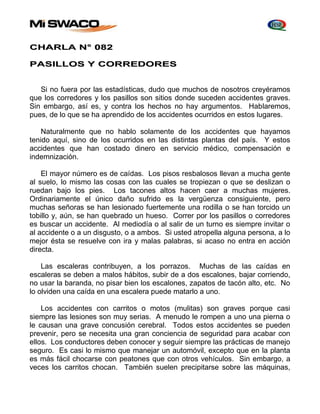CHARLA N° 082 
PASILLOS Y CORREDORES 
Si no fuera por las estadísticas, dudo que muchos de nosotros creyéramos 
que los corredores y los pasillos son sitios donde suceden accidentes graves. 
Sin embargo, así es, y contra los hechos no hay argumentos. Hablaremos, 
pues, de lo que se ha aprendido de los accidentes ocurridos en estos lugares. 
Naturalmente que no hablo solamente de los accidentes que hayamos 
tenido aquí, sino de los ocurridos en las distintas plantas del país. Y estos 
accidentes que han costado dinero en servicio médico, compensación e 
indemnización. 
El mayor número es de caídas. Los pisos resbalosos llevan a mucha gente 
al suelo, lo mismo las cosas con las cuales se tropiezan o que se deslizan o 
ruedan bajo los pies. Los tacones altos hacen caer a muchas mujeres. 
Ordinariamente el único daño sufrido es la vergüenza consiguiente, pero 
muchas señoras se han lesionado fuertemente una rodilla o se han torcido un 
tobillo y, aún, se han quebrado un hueso. Correr por los pasillos o corredores 
es buscar un accidente. Al mediodía o al salir de un turno es siempre invitar o 
al accidente o a un disgusto, o a ambos. Si usted atropella alguna persona, a lo 
mejor ésta se resuelve con ira y malas palabras, si acaso no entra en acción 
directa. 
Las escaleras contribuyen, a los porrazos. Muchas de las caídas en 
escaleras se deben a malos hábitos, subir de a dos escalones, bajar corriendo, 
no usar la baranda, no pisar bien los escalones, zapatos de tacón alto, etc. No 
lo olviden una caída en una escalera puede matarlo a uno. 
Los accidentes con carritos o motos (mulitas) son graves porque casi 
siempre las lesiones son muy serias. A menudo le rompen a uno una pierna o 
le causan una grave concusión cerebral. Todos estos accidentes se pueden 
prevenir, pero se necesita una gran conciencia de seguridad para acabar con 
ellos. Los conductores deben conocer y seguir siempre las prácticas de manejo 
seguro. Es casi lo mismo que manejar un automóvil, excepto que en la planta 
es más fácil chocarse con peatones que con otros vehículos. Sin embargo, a 
veces los carritos chocan. También suelen precipitarse sobre las máquinas, 
 