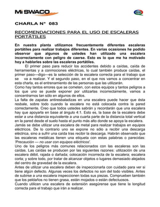 CHARLA N° 083 
RECOMENDACIONES PARA EL USO DE ESCALERAS 
PORTÁTILES 
En nuestra planta utilizamos frecuentemente diferentes escaleras 
portátiles para realizar trabajos diferentes. En varias ocasiones he podido 
observar que algunos de ustedes han utilizado una escalera 
incorrectamente con peligro de caerse. Esto es lo que me ha motivado 
hoy a hablarles sobre las escaleras portátiles. 
El primer paso para reducir los accidentes debido a caídas, caída de 
herramientas y a conmociones eléctricas, lo cual también produce caídas, el 
primer paso—digo—es la selección de la escalera correcta para el trabajo que 
se va a realizar. Y el segundo paso, en el que nos vamos a concentrar en 
esta charla, es el entrenamiento de las personas que las utilizarán. 
Como hay tantos errores que se cometen, con estos equipos y tantos peligros a 
los que uno se puede exponer por utilizarlas incorrectamente, vamos a 
concentrarnos tan sólo en algunos de ellos. 
La falta de zapatas antiresbaladizas en una escalera puede hacer que ésta 
resbale, sobre todo cuando la escalera no está colocada contra la pared 
correctamente. Creo que todos ustedes sabrán y recordarán que una escalera 
hay que apoyarla en base al ángulo 4:1. Esto es, la base de la escalera debe 
estar a una distancia equivalente a una cuarta parte de la distancia total vertical 
en la pared desde el suelo hasta el punto más alto donde se apoya la escalera. 
Jamás se debe utilizar una escalera de metal para realizar trabajos en equipos 
eléctricos. De lo contrario uno se expone no sólo a recibir una descarga 
eléctrica, sino a sufrir una caída tras recibir la descarga. Habrán observado que 
las escaleras metálicas tienen una etiqueta con estas palabras o parecidas: 
'Precaución — no usar con equipos eléctricos'. 
Uno de los peligros más comunes relacionados con las escaleras son las 
caídas. Las caídas se producen por las siguientes razones: utilización de una 
escalera débil, rajada o dañada; colocación incorrecta de la escalera; escalera 
corta; y sobre todo, por tratar de alcanzar objetos o lugares demasiado alejados 
del centro de gravedad de la escalera. 
Antes de utilizar una escalera deben de inspeccionarla con cuidado para ver si 
tiene algún defecto. Algunas veces los defectos no son del todo visibles. Antes 
de subirse a una escalera inspeccionen todas sus piezas. Comprueben también 
que los peldaños no tienen grasa, están mojados o están defectuosos. 
Cuando utilicen una escalera de extensión asegúrense que tiene la longitud 
correcta para el trabajo que irán a realizar. 
 