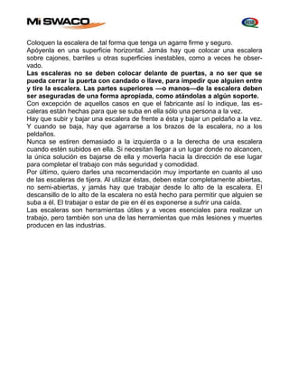 Coloquen la escalera de tal forma que tenga un agarre firme y seguro. 
Apóyenla en una superficie horizontal. Jamás hay que colocar una escalera 
sobre cajones, barriles u otras superficies inestables, como a veces he obser-vado. 
Las escaleras no se deben colocar delante de puertas, a no ser que se 
pueda cerrar la puerta con candado o llave, para impedir que alguien entre 
y tire la escalera. Las partes superiores —o manos—de la escalera deben 
ser aseguradas de una forma apropiada, como atándolas a algún soporte. 
Con excepción de aquellos casos en que el fabricante así lo indique, las es-caleras 
están hechas para que se suba en ella sólo una persona a la vez. 
Hay que subir y bajar una escalera de frente a ésta y bajar un peldaño a la vez. 
Y cuando se baja, hay que agarrarse a los brazos de la escalera, no a los 
peldaños. 
Nunca se estiren demasiado a la izquierda o a la derecha de una escalera 
cuando estén subidos en ella. Si necesitan llegar a un lugar donde no alcancen, 
la única solución es bajarse de ella y moverla hacia la dirección de ese lugar 
para completar el trabajo con más seguridad y comodidad. 
Por último, quiero darles una recomendación muy importante en cuanto al uso 
de las escaleras de tijera. Al utilizar éstas, deben estar completamente abiertas, 
no semi-abiertas, y jamás hay que trabajar desde lo alto de la escalera. EI 
descansillo de lo alto de la escalera no está hecho para permitir que alguien se 
suba a él. El trabajar o estar de pie en él es exponerse a sufrir una caída. 
Las escaleras son herramientas útiles y a veces esenciales para realizar un 
trabajo, pero también son una de las herramientas que más lesiones y muertes 
producen en las industrias. 
 