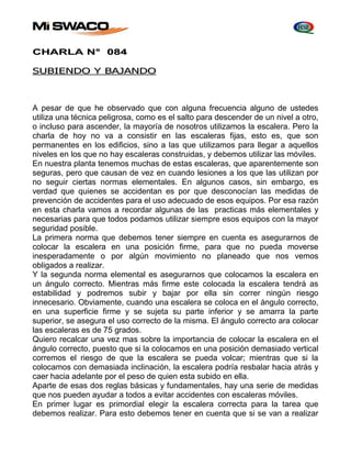 CHARLA N° 084 
SUBIENDO Y BAJANDO 
A pesar de que he observado que con alguna frecuencia alguno de ustedes 
utiliza una técnica peligrosa, como es el salto para descender de un nivel a otro, 
o incluso para ascender, la mayoría de nosotros utilizamos la escalera. Pero la 
charla de hoy no va a consistir en las escaleras fijas, esto es, que son 
permanentes en los edificios, sino a las que utilizamos para llegar a aquellos 
niveles en los que no hay escaleras construidas, y debemos utilizar las móviles. 
En nuestra planta tenemos muchas de estas escaleras, que aparentemente son 
seguras, pero que causan de vez en cuando lesiones a los que las utilizan por 
no seguir ciertas normas elementales. En algunos casos, sin embargo, es 
verdad que quienes se accidentan es por que desconocían las medidas de 
prevención de accidentes para el uso adecuado de esos equipos. Por esa razón 
en esta charla vamos a recordar algunas de las practicas más elementales y 
necesarias para que todos podamos utilizar siempre esos equipos con la mayor 
seguridad posible. 
La primera norma que debemos tener siempre en cuenta es asegurarnos de 
colocar la escalera en una posición firme, para que no pueda moverse 
inesperadamente o por algún movimiento no planeado que nos vemos 
obligados a realizar. 
Y la segunda norma elemental es asegurarnos que colocamos la escalera en 
un ángulo correcto. Mientras más firme este colocada la escalera tendrá as 
estabilidad y podremos subir y bajar por ella sin correr ningún riesgo 
innecesario. Obviamente, cuando una escalera se coloca en el ángulo correcto, 
en una superficie firme y se sujeta su parte inferior y se amarra la parte 
superior, se asegura el uso correcto de la misma. El ángulo correcto ara colocar 
las escaleras es de 75 grados. 
Quiero recalcar una vez mas sobre la importancia de colocar la escalera en el 
ángulo correcto, puesto que si la colocamos en una posición demasiado vertical 
corremos el riesgo de que la escalera se pueda volcar; mientras que si la 
colocamos con demasiada inclinación, la escalera podría resbalar hacia atrás y 
caer hacia adelante por el peso de quien esta subido en ella. 
Aparte de esas dos reglas básicas y fundamentales, hay una serie de medidas 
que nos pueden ayudar a todos a evitar accidentes con escaleras móviles. 
En primer lugar es primordial elegir la escalera correcta para la tarea que 
debemos realizar. Para esto debemos tener en cuenta que si se van a realizar 
 