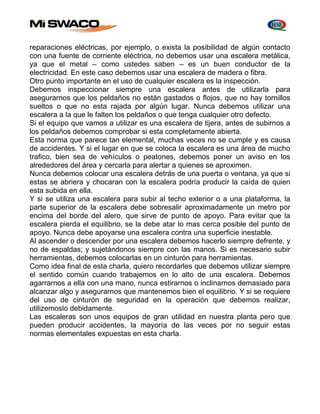 reparaciones eléctricas, por ejemplo, o exista la posibilidad de algún contacto 
con una fuente de corriente eléctrica, no debemos usar una escalera metálica, 
ya que el metal – como ustedes saben – es un buen conductor de la 
electricidad. En este caso debemos usar una escalera de madera o fibra. 
Otro punto importante en el uso de cualquier escalera es la inspección. 
Debemos inspeccionar siempre una escalera antes de utilizarla para 
asegurarnos que los peldaños no están gastados o flojos, que no hay tornillos 
sueltos o que no esta rajada por algún lugar. Nunca debemos utilizar una 
escalera a la que le falten los peldaños o que tenga cualquier otro defecto. 
Si el equipo que vamos a utilizar es una escalera de tijera, antes de subirnos a 
los peldaños debemos comprobar si esta completamente abierta. 
Esta norma que parece tan elemental, muchas veces no se cumple y es causa 
de accidentes. Y si el lugar en que se coloca la escalera es una área de mucho 
trafico, bien sea de vehículos o peatones, debemos poner un aviso en los 
alrededores del área y cercarla para alertar a quienes se aproximen. 
Nunca debemos colocar una escalera detrás de una puerta o ventana, ya que si 
estas se abriera y chocaran con la escalera podría producir la caída de quien 
esta subida en ella. 
Y si se utiliza una escalera para subir al techo exterior o a una plataforma, la 
parte superior de la escalera debe sobresalir aproximadamente un metro por 
encima del borde del alero, que sirve de punto de apoyo. Para evitar que la 
escalera pierda el equilibrio, se la debe atar lo mas cerca posible del punto de 
apoyo. Nunca debe apoyarse una escalera contra una superficie inestable. 
Al ascender o descender por una escalera debemos hacerlo siempre defrente, y 
no de espaldas; y sujetándonos siempre con las manos. Si es necesario subir 
herramientas, debemos colocarlas en un cinturón para herramientas. 
Como idea final de esta charla, quiero recordarles que debemos utilizar siempre 
el sentido común cuando trabajemos en lo alto de una escalera. Debemos 
agarrarnos a ella con una mano, nunca estirarnos o inclinarnos demasiado para 
alcanzar algo y asegurarnos que mantenemos bien el equilibrio. Y si se requiere 
del uso de cinturón de seguridad en la operación que debemos realizar, 
utilizemoslo debidamente. 
Las escaleras son unos equipos de gran utilidad en nuestra planta pero que 
pueden producir accidentes, la mayoría de las veces por no seguir estas 
normas elementales expuestas en esta charla. 
 