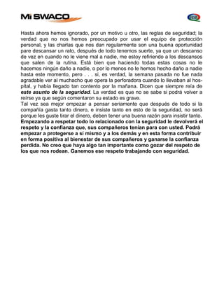 Hasta ahora hemos ignorado, por un motivo u otro, las reglas de seguridad; la 
verdad que no nos hemos preocupado por usar el equipo de protección 
personal, y las charlas que nos dan regularmente son una buena oportunidad 
pare descansar un rato, después de todo tenemos suerte, ya que un descanso 
de vez en cuando no le viene mal a nadie, me estoy refiriendo a los descansos 
que salen de la rutina. Está bien que haciendo todas estas cosas no le 
hacemos ningún daño a nadie, o por lo menos no le hemos hecho daño a nadie 
hasta este momento, pero . . . si, es verdad, la semana pasada no fue nada 
agradable ver al muchacho que opera la perforadora cuando lo llevaban al hos-pital, 
y había llegado tan contento por la mañana. Dicen que siempre reía de 
este asunto de la seguridad. La verdad es que no se sabe si podrá volver a 
reírse ya que según comentaron su estado es grave. 
Tal vez sea mejor empezar a pensar seriamente que después de todo si la 
compañía gasta tanto dinero, e insiste tanto en esto de la seguridad, no será 
porque les guste tirar el dinero, deben tener una buena razón para insistir tanto. 
Empezando a respetar todo lo relacionado con la seguridad le devolverá el 
respeto y la confianza que, sus compañeros tenían para con usted. Podrá 
empezar a protegerse a sí mismo y a los demás y en esta forma contribuir 
en forma positiva al bienestar de sus compañeros y ganarse la confianza 
perdida. No creo que haya algo tan importante como gozar del respeto de 
los que nos rodean. Ganemos ese respeto trabajando con seguridad. 
 